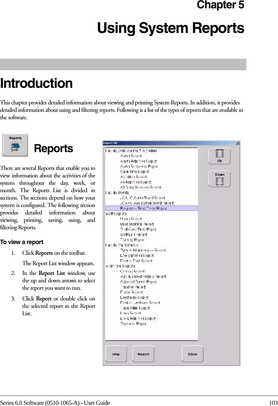 Series 6.0 Software (0510-1065-A) - User Guide 103Chapter 5Using System ReportsIntroductionThis chapter provides detailed information about viewing and printing System Reports. In addition, it provides detailed information about using and filtering reports. Following is a list of the types of reports that are available in the software. ReportsThere are several Reports that enable you to view information about the activities of the system throughout the day, week, or month. The Reports List is divided in sections. The sections depend on how your system is configured. The following section provides detailed information about viewing, printing, saving, using, and filtering Reports.To view a report1.    Click Reports on the toolbar.The Report List window appears. 2.    In  the  Report List window, use the up and down arrows to select the report you want to run.3.    Click  Report or double click on the selected report in the Report List.