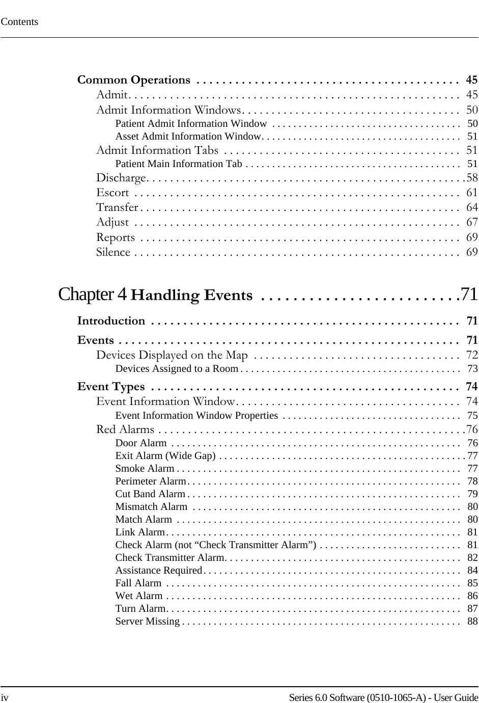 Contentsiv    Series 6.0 Software (0510-1065-A) - User GuideCommon Operations  . . . . . . . . . . . . . . . . . . . . . . . . . . . . . . . . . . . . . . . . .  45Admit. . . . . . . . . . . . . . . . . . . . . . . . . . . . . . . . . . . . . . . . . . . . . . . . . . . . . . . .  45Admit Information Windows. . . . . . . . . . . . . . . . . . . . . . . . . . . . . . . . . . . . .  50Patient Admit Information Window  . . . . . . . . . . . . . . . . . . . . . . . . . . . . . . . . . . . .   50Asset Admit Information Window. . . . . . . . . . . . . . . . . . . . . . . . . . . . . . . . . . . . . .   51Admit Information Tabs  . . . . . . . . . . . . . . . . . . . . . . . . . . . . . . . . . . . . . . . .  51Patient Main Information Tab . . . . . . . . . . . . . . . . . . . . . . . . . . . . . . . . . . . . . . . . .   51Discharge. . . . . . . . . . . . . . . . . . . . . . . . . . . . . . . . . . . . . . . . . . . . . . . . . . . . . .58Escort  . . . . . . . . . . . . . . . . . . . . . . . . . . . . . . . . . . . . . . . . . . . . . . . . . . . . . . .  61Transfer . . . . . . . . . . . . . . . . . . . . . . . . . . . . . . . . . . . . . . . . . . . . . . . . . . . . . .  64Adjust  . . . . . . . . . . . . . . . . . . . . . . . . . . . . . . . . . . . . . . . . . . . . . . . . . . . . . . .  67Reports  . . . . . . . . . . . . . . . . . . . . . . . . . . . . . . . . . . . . . . . . . . . . . . . . . . . . . .  69Silence . . . . . . . . . . . . . . . . . . . . . . . . . . . . . . . . . . . . . . . . . . . . . . . . . . . . . . .  69Chapter 4 Handling Events  . . . . . . . . . . . . . . . . . . . . . . . . .71Introduction  . . . . . . . . . . . . . . . . . . . . . . . . . . . . . . . . . . . . . . . . . . . . . . . .  71Events . . . . . . . . . . . . . . . . . . . . . . . . . . . . . . . . . . . . . . . . . . . . . . . . . . . . .  71Devices Displayed on the Map  . . . . . . . . . . . . . . . . . . . . . . . . . . . . . . . . . . .  72Devices Assigned to a Room . . . . . . . . . . . . . . . . . . . . . . . . . . . . . . . . . . . . . . . . . .   73Event Types  . . . . . . . . . . . . . . . . . . . . . . . . . . . . . . . . . . . . . . . . . . . . . . . .  74Event Information Window. . . . . . . . . . . . . . . . . . . . . . . . . . . . . . . . . . . . . .  74Event Information Window Properties  . . . . . . . . . . . . . . . . . . . . . . . . . . . . . . . . . .  75Red Alarms . . . . . . . . . . . . . . . . . . . . . . . . . . . . . . . . . . . . . . . . . . . . . . . . . . . .76Door Alarm  . . . . . . . . . . . . . . . . . . . . . . . . . . . . . . . . . . . . . . . . . . . . . . . . . . . . . . .   76Exit Alarm (Wide Gap) . . . . . . . . . . . . . . . . . . . . . . . . . . . . . . . . . . . . . . . . . . . . . . . 77Smoke Alarm . . . . . . . . . . . . . . . . . . . . . . . . . . . . . . . . . . . . . . . . . . . . . . . . . . . . . .   77Perimeter Alarm. . . . . . . . . . . . . . . . . . . . . . . . . . . . . . . . . . . . . . . . . . . . . . . . . . . .   78Cut Band Alarm . . . . . . . . . . . . . . . . . . . . . . . . . . . . . . . . . . . . . . . . . . . . . . . . . . . .   79Mismatch Alarm  . . . . . . . . . . . . . . . . . . . . . . . . . . . . . . . . . . . . . . . . . . . . . . . . . . .   80Match Alarm  . . . . . . . . . . . . . . . . . . . . . . . . . . . . . . . . . . . . . . . . . . . . . . . . . . . . . .   80Link Alarm. . . . . . . . . . . . . . . . . . . . . . . . . . . . . . . . . . . . . . . . . . . . . . . . . . . . . . . .   81Check Alarm (not “Check Transmitter Alarm”) . . . . . . . . . . . . . . . . . . . . . . . . . . .   81Check Transmitter Alarm. . . . . . . . . . . . . . . . . . . . . . . . . . . . . . . . . . . . . . . . . . . . .   82Assistance Required. . . . . . . . . . . . . . . . . . . . . . . . . . . . . . . . . . . . . . . . . . . . . . . . .   84Fall Alarm  . . . . . . . . . . . . . . . . . . . . . . . . . . . . . . . . . . . . . . . . . . . . . . . . . . . . . . . .   85Wet Alarm . . . . . . . . . . . . . . . . . . . . . . . . . . . . . . . . . . . . . . . . . . . . . . . . . . . . . . . .   86Turn Alarm. . . . . . . . . . . . . . . . . . . . . . . . . . . . . . . . . . . . . . . . . . . . . . . . . . . . . . . .   87Server Missing . . . . . . . . . . . . . . . . . . . . . . . . . . . . . . . . . . . . . . . . . . . . . . . . . . . . .   88