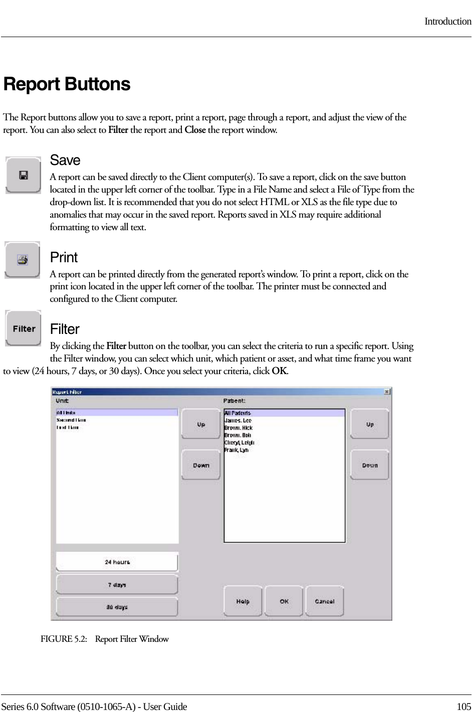 Series 6.0 Software (0510-1065-A) - User Guide  105IntroductionReport ButtonsThe Report buttons allow you to save a report, print a report, page through a report, and adjust the view of the report. You can also select to Filter the report and Close the report window.SaveA report can be saved directly to the Client computer(s). To save a report, click on the save button located in the upper left corner of the toolbar. Type in a File Name and select a File of Type from the drop-down list. It is recommended that you do not select HTML or XLS as the file type due to anomalies that may occur in the saved report. Reports saved in XLS may require additional formatting to view all text.PrintA report can be printed directly from the generated report’s window. To print a report, click on the print icon located in the upper left corner of the toolbar. The printer must be connected and configured to the Client computer.FilterBy clicking the Filter button on the toolbar, you can select the criteria to run a specific report. Using the Filter window, you can select which unit, which patient or asset, and what time frame you want to view (24 hours, 7 days, or 30 days). Once you select your criteria, click OK.FIGURE 5.2:    Report Filter Window