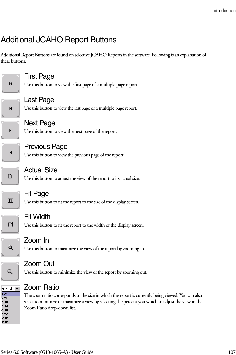 Series 6.0 Software (0510-1065-A) - User Guide  107IntroductionAdditional JCAHO Report ButtonsAdditional Report Buttons are found on selective JCAHO Reports in the software. Following is an explanation of these buttons.First PageUse this button to view the first page of a multiple page report. Last PageUse this button to view the last page of a multiple page report. Next PageUse this button to view the next page of the report. Previous PageUse this button to view the previous page of the report. Actual SizeUse this button to adjust the view of the report to its actual size.Fit PageUse this button to fit the report to the size of the display screen.Fit WidthUse this button to fit the report to the width of the display screen.Zoom InUse this button to maximize the view of the report by zooming in.Zoom OutUse this button to minimize the view of the report by zooming out.Zoom RatioThe zoom ratio corresponds to the size in which the report is currently being viewed. You can also select to minimize or maximize a view by selecting the percent you which to adjust the view in the Zoom Ratio drop-down list.