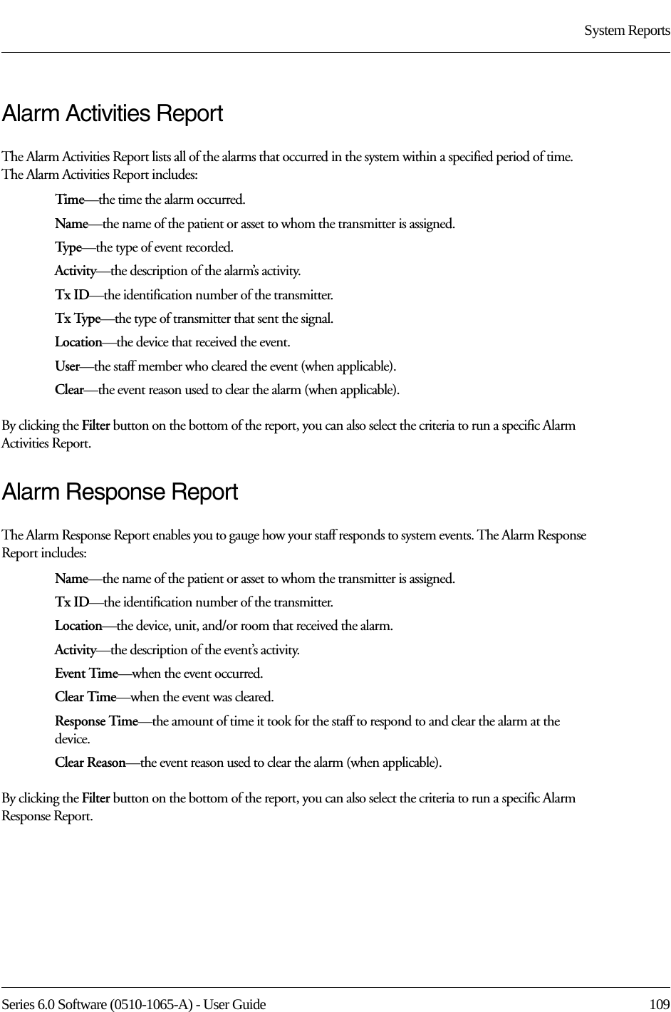 Series 6.0 Software (0510-1065-A) - User Guide  109System ReportsAlarm Activities ReportThe Alarm Activities Report lists all of the alarms that occurred in the system within a specified period of time. The Alarm Activities Report includes:Time—the time the alarm occurred.Name—the name of the patient or asset to whom the transmitter is assigned. Type—the type of event recorded.Activity—the description of the alarm’s activity.Tx ID—the identification number of the transmitter.Tx Type—the type of transmitter that sent the signal.Location—the device that received the event.User—the staff member who cleared the event (when applicable).Clear—the event reason used to clear the alarm (when applicable).By clicking the Filter button on the bottom of the report, you can also select the criteria to run a specific Alarm Activities Report.Alarm Response ReportThe Alarm Response Report enables you to gauge how your staff responds to system events. The Alarm Response Report includes:Name—the name of the patient or asset to whom the transmitter is assigned. Tx ID—the identification number of the transmitter. Location—the device, unit, and/or room that received the alarm.Activity—the description of the event’s activity.Event Time—when the event occurred.Clear Time—when the event was cleared.Response Time—the amount of time it took for the staff to respond to and clear the alarm at the device.Clear Reason—the event reason used to clear the alarm (when applicable).By clicking the Filter button on the bottom of the report, you can also select the criteria to run a specific Alarm Response Report.