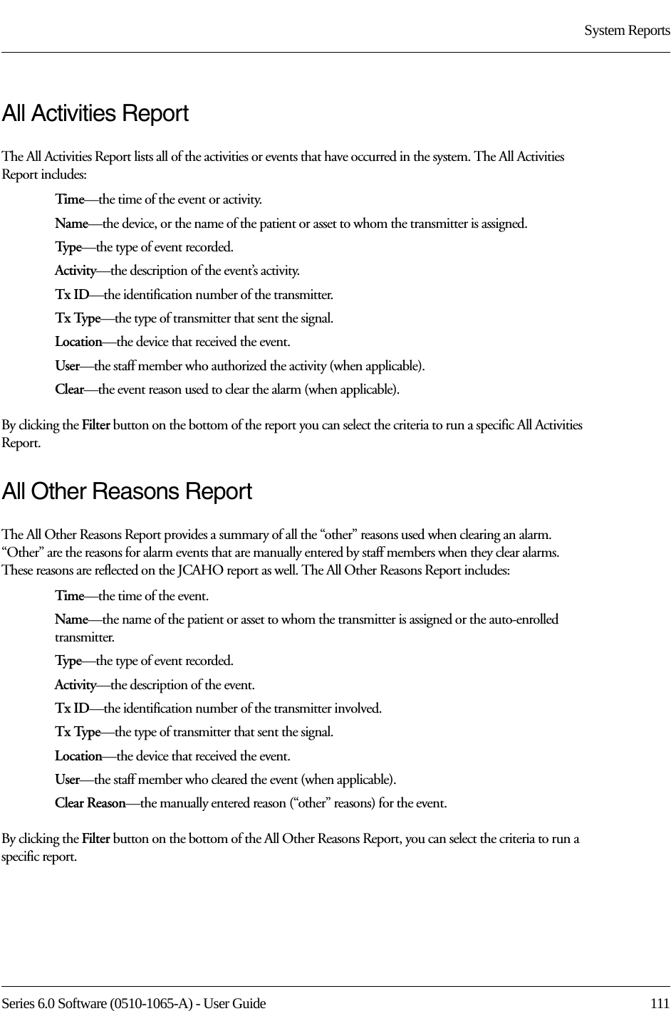 Series 6.0 Software (0510-1065-A) - User Guide  111System ReportsAll Activities ReportThe All Activities Report lists all of the activities or events that have occurred in the system. The All Activities Report includes:Time—the time of the event or activity.Name—the device, or the name of the patient or asset to whom the transmitter is assigned. Type—the type of event recorded.Activity—the description of the event’s activity.Tx ID—the identification number of the transmitter.Tx Type—the type of transmitter that sent the signal.Location—the device that received the event.User—the staff member who authorized the activity (when applicable).Clear—the event reason used to clear the alarm (when applicable).By clicking the Filter button on the bottom of the report you can select the criteria to run a specific All Activities Report.All Other Reasons ReportThe All Other Reasons Report provides a summary of all the “other” reasons used when clearing an alarm. “Other” are the reasons for alarm events that are manually entered by staff members when they clear alarms. These reasons are reflected on the JCAHO report as well. The All Other Reasons Report includes:Time—the time of the event.Name—the name of the patient or asset to whom the transmitter is assigned or the auto-enrolled transmitter. Type—the type of event recorded.Activity—the description of the event.Tx ID—the identification number of the transmitter involved.Tx Type—the type of transmitter that sent the signal.Location—the device that received the event.User—the staff member who cleared the event (when applicable).Clear Reason—the manually entered reason (“other” reasons) for the event.By clicking the Filter button on the bottom of the All Other Reasons Report, you can select the criteria to run a specific report.