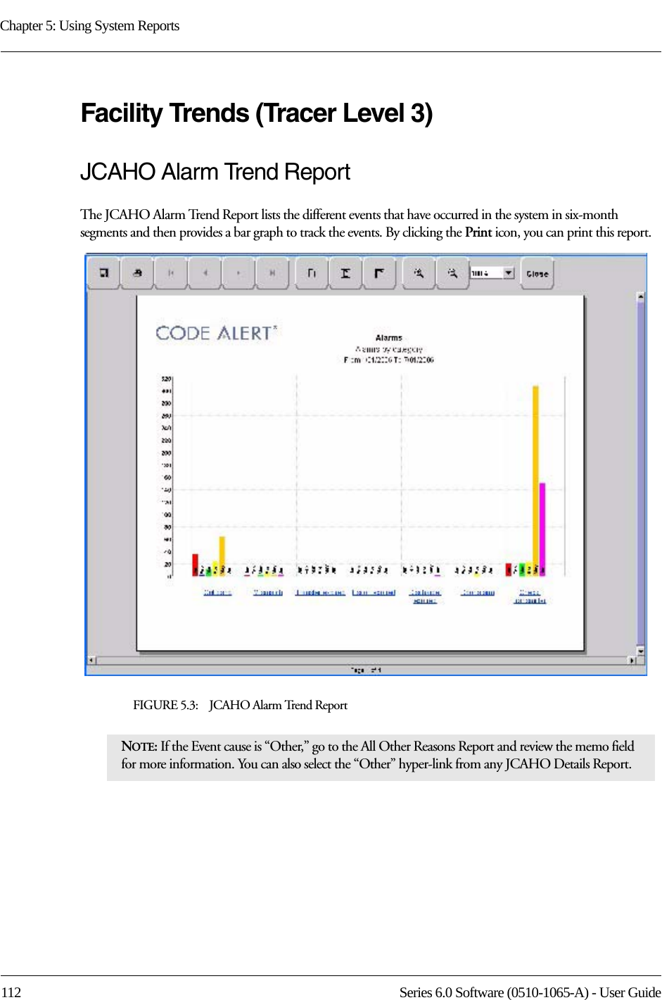 Chapter 5: Using System Reports112 Series 6.0 Software (0510-1065-A) - User GuideFacility Trends (Tracer Level 3)JCAHO Alarm Trend ReportThe JCAHO Alarm Trend Report lists the different events that have occurred in the system in six-month segments and then provides a bar graph to track the events. By clicking the Print icon, you can print this report.FIGURE 5.3:    JCAHO Alarm Trend ReportNOTE: If the Event cause is “Other,” go to the All Other Reasons Report and review the memo field for more information. You can also select the “Other” hyper-link from any JCAHO Details Report.