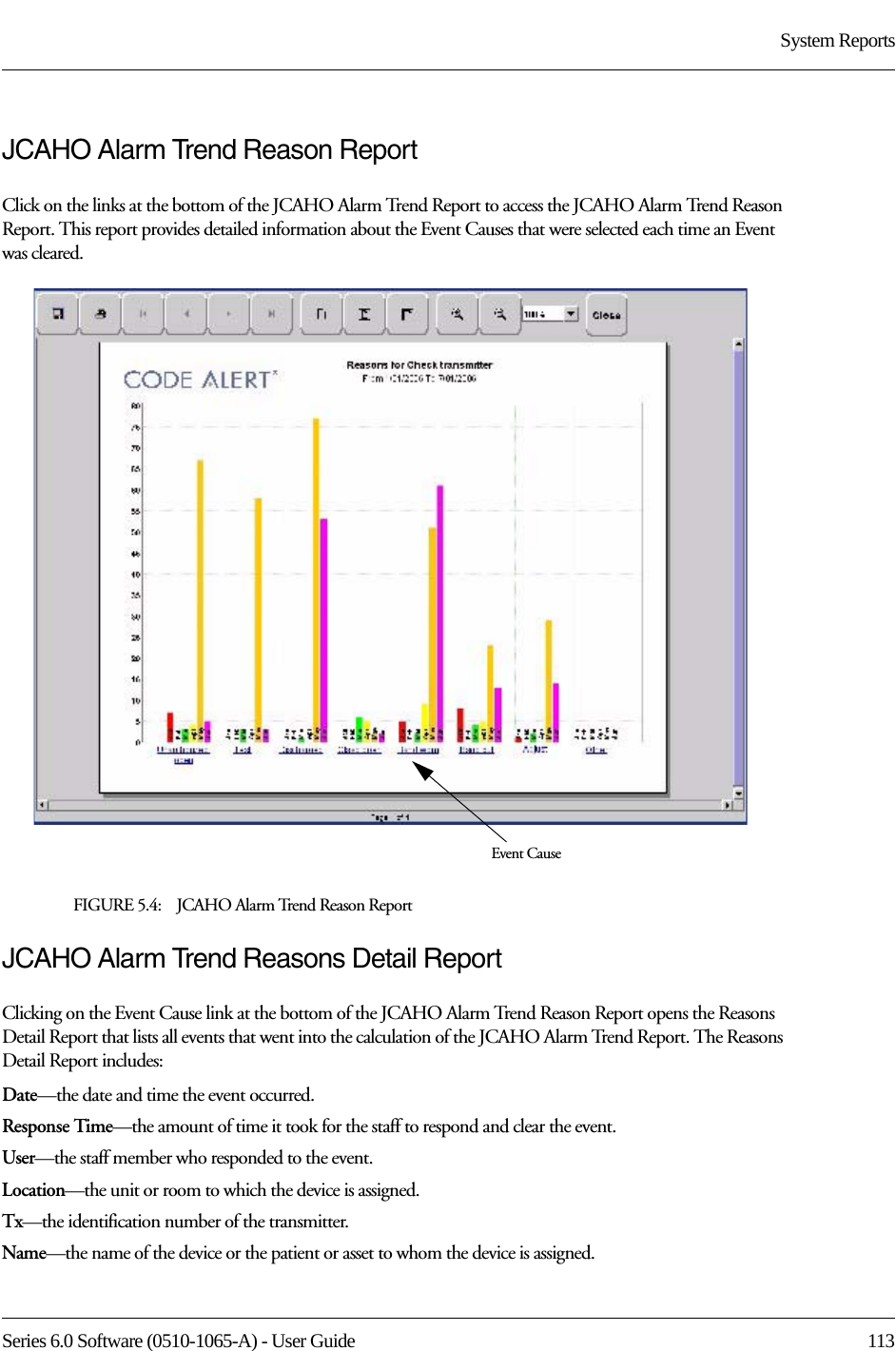 Series 6.0 Software (0510-1065-A) - User Guide  113System ReportsJCAHO Alarm Trend Reason ReportClick on the links at the bottom of the JCAHO Alarm Trend Report to access the JCAHO Alarm Trend Reason Report. This report provides detailed information about the Event Causes that were selected each time an Event was cleared.FIGURE 5.4:    JCAHO Alarm Trend Reason ReportJCAHO Alarm Trend Reasons Detail ReportClicking on the Event Cause link at the bottom of the JCAHO Alarm Trend Reason Report opens the Reasons Detail Report that lists all events that went into the calculation of the JCAHO Alarm Trend Report. The Reasons Detail Report includes:Date—the date and time the event occurred.Response Time—the amount of time it took for the staff to respond and clear the event.User—the staff member who responded to the event. Location—the unit or room to which the device is assigned.Tx—the identification number of the transmitter.Name—the name of the device or the patient or asset to whom the device is assigned.Event Cause