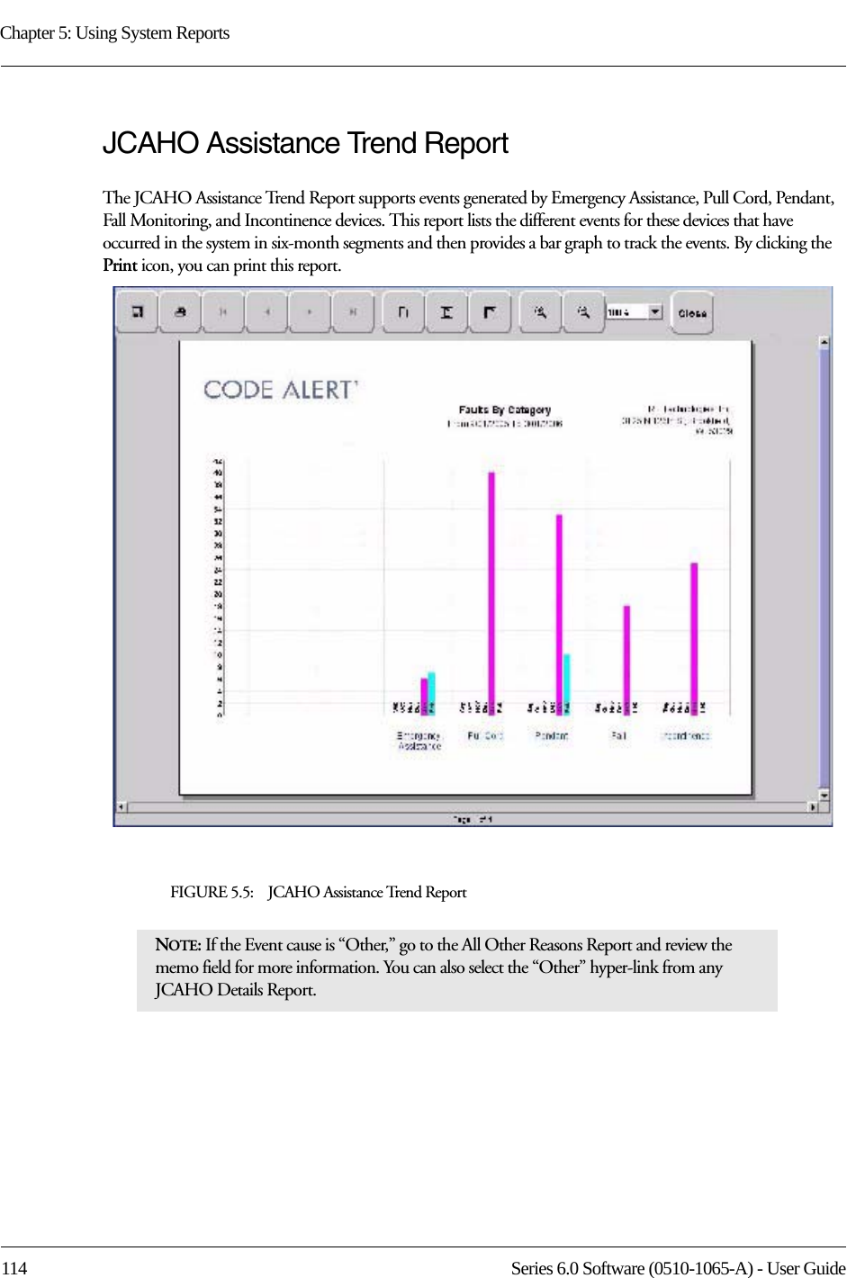 Chapter 5: Using System Reports114 Series 6.0 Software (0510-1065-A) - User GuideJCAHO Assistance Trend ReportThe JCAHO Assistance Trend Report supports events generated by Emergency Assistance, Pull Cord, Pendant, Fall Monitoring, and Incontinence devices. This report lists the different events for these devices that have occurred in the system in six-month segments and then provides a bar graph to track the events. By clicking the Print icon, you can print this report.FIGURE 5.5:    JCAHO Assistance Trend ReportNOTE: If the Event cause is “Other,” go to the All Other Reasons Report and review the memo field for more information. You can also select the “Other” hyper-link from any JCAHO Details Report.