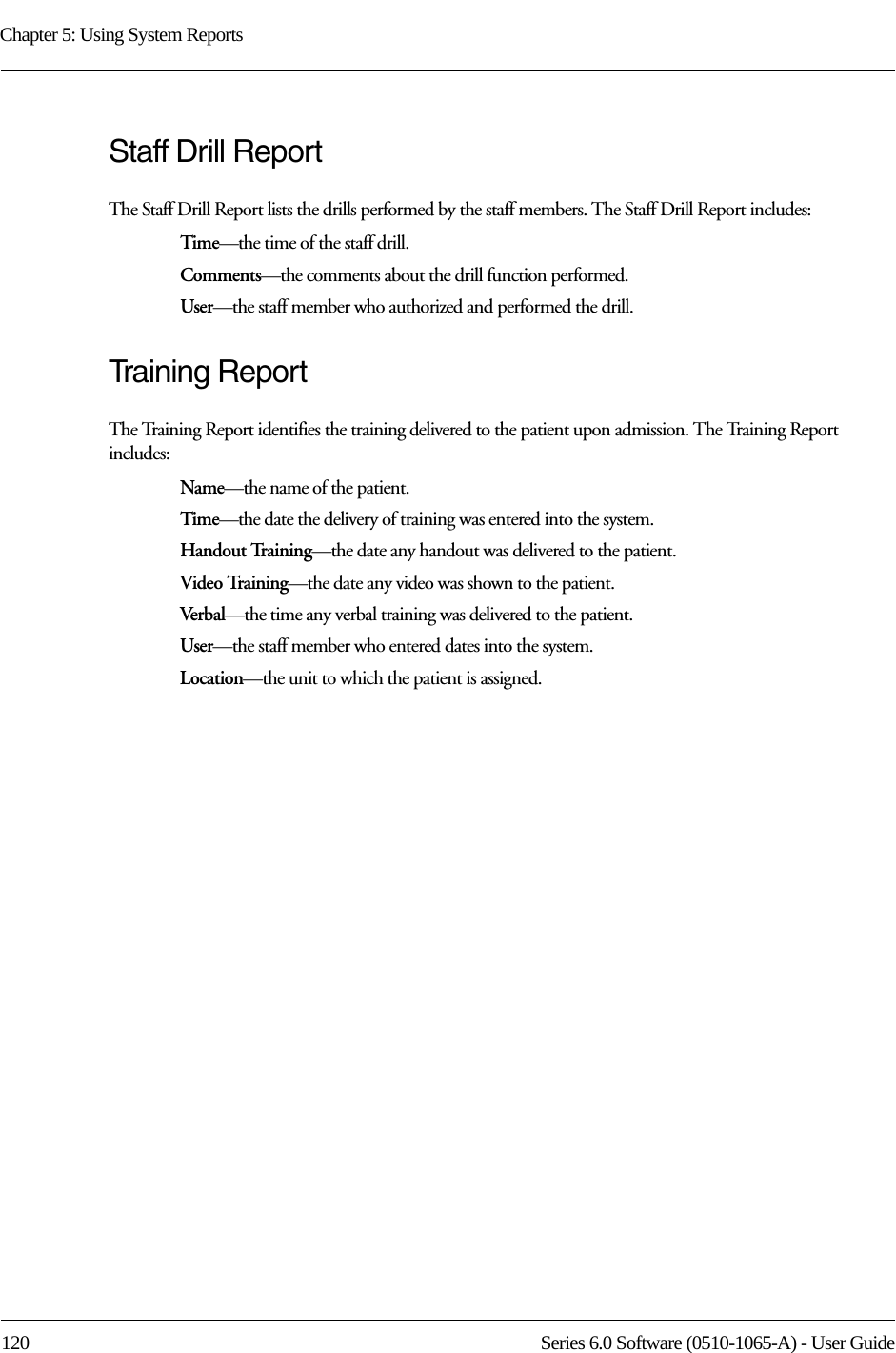 Chapter 5: Using System Reports120 Series 6.0 Software (0510-1065-A) - User GuideStaff Drill ReportThe Staff Drill Report lists the drills performed by the staff members. The Staff Drill Report includes:Time—the time of the staff drill.Comments—the comments about the drill function performed.User—the staff member who authorized and performed the drill.Training ReportThe Training Report identifies the training delivered to the patient upon admission. The Training Report includes:Name—the name of the patient. Time—the date the delivery of training was entered into the system.Handout Training—the date any handout was delivered to the patient.Video Training—the date any video was shown to the patient.Verbal —the time any verbal training was delivered to the patient.User—the staff member who entered dates into the system.Location—the unit to which the patient is assigned.