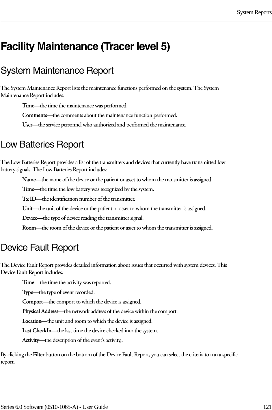 Series 6.0 Software (0510-1065-A) - User Guide  121System ReportsFacility Maintenance (Tracer level 5)System Maintenance ReportThe System Maintenance Report lists the maintenance functions performed on the system. The System Maintenance Report includes:Time—the time the maintenance was performed.Comments—the comments about the maintenance function performed.User—the service personnel who authorized and performed the maintenance.Low Batteries ReportThe Low Batteries Report provides a list of the transmitters and devices that currently have transmitted low battery signals. The Low Batteries Report includes:Name—the name of the device or the patient or asset to whom the transmitter is assigned. Time—the time the low battery was recognized by the system.Tx ID—the identification number of the transmitter.Unit—the unit of the device or the patient or asset to whom the transmitter is assigned.Device—the type of device reading the transmitter signal.Room—the room of the device or the patient or asset to whom the transmitter is assigned.Device Fault ReportThe Device Fault Report provides detailed information about issues that occurred with system devices. This Device Fault Report includes:Time—the time the activity was reported.Type—the type of event recorded.Comport—the comport to which the device is assigned.Physical Address—the network address of the device within the comport.Location—the unit and room to which the device is assigned.Last CheckIn—the last time the device checked into the system.Activity—the description of the event’s activity,.By clicking the Filter button on the bottom of the Device Fault Report, you can select the criteria to run a specific report. 