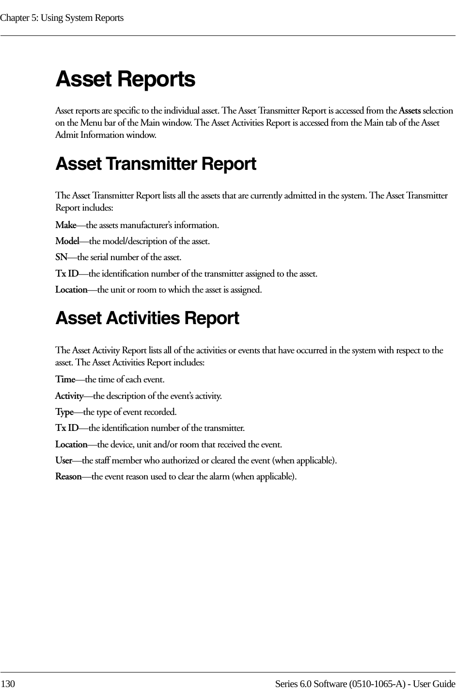 Chapter 5: Using System Reports130 Series 6.0 Software (0510-1065-A) - User GuideAsset ReportsAsset reports are specific to the individual asset. The Asset Transmitter Report is accessed from the Assets selection on the Menu bar of the Main window. The Asset Activities Report is accessed from the Main tab of the Asset Admit Information window.Asset Transmitter ReportThe Asset Transmitter Report lists all the assets that are currently admitted in the system. The Asset Transmitter Report includes:Make—the assets manufacturer’s information.Model—the model/description of the asset.SN—the serial number of the asset. Tx ID—the identification number of the transmitter assigned to the asset.Location—the unit or room to which the asset is assigned.Asset Activities ReportThe Asset Activity Report lists all of the activities or events that have occurred in the system with respect to the asset. The Asset Activities Report includes:Time—the time of each event.Activity—the description of the event’s activity.Type—the type of event recorded.Tx ID—the identification number of the transmitter.Location—the device, unit and/or room that received the event.User—the staff member who authorized or cleared the event (when applicable).Reason—the event reason used to clear the alarm (when applicable).