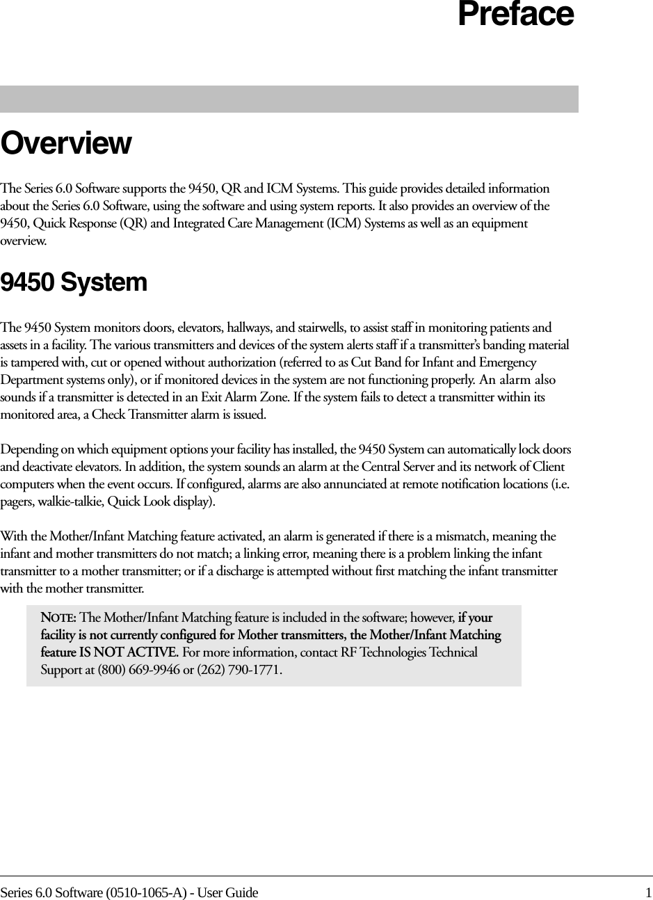 Series 6.0 Software (0510-1065-A) - User Guide 1PrefaceOverviewThe Series 6.0 Software supports the 9450, QR and ICM Systems. This guide provides detailed information about the Series 6.0 Software, using the software and using system reports. It also provides an overview of the 9450, Quick Response (QR) and Integrated Care Management (ICM) Systems as well as an equipment overview.9450 SystemThe 9450 System monitors doors, elevators, hallways, and stairwells, to assist staff in monitoring patients and assets in a facility. The various transmitters and devices of the system alerts staff if a transmitter’s banding material is tampered with, cut or opened without authorization (referred to as Cut Band for Infant and Emergency Department systems only), or if monitored devices in the system are not functioning properly. An alarm also sounds if a transmitter is detected in an Exit Alarm Zone. If the system fails to detect a transmitter within its monitored area, a Check Transmitter alarm is issued.Depending on which equipment options your facility has installed, the 9450 System can automatically lock doors and deactivate elevators. In addition, the system sounds an alarm at the Central Server and its network of Client computers when the event occurs. If configured, alarms are also annunciated at remote notification locations (i.e. pagers, walkie-talkie, Quick Look display).With the Mother/Infant Matching feature activated, an alarm is generated if there is a mismatch, meaning the infant and mother transmitters do not match; a linking error, meaning there is a problem linking the infant transmitter to a mother transmitter; or if a discharge is attempted without first matching the infant transmitter with the mother transmitter.NOTE: The Mother/Infant Matching feature is included in the software; however, if your facility is not currently configured for Mother transmitters, the Mother/Infant Matching feature IS NOT ACTIVE. For more information, contact RF Technologies Technical Support at (800) 669-9946 or (262) 790-1771.