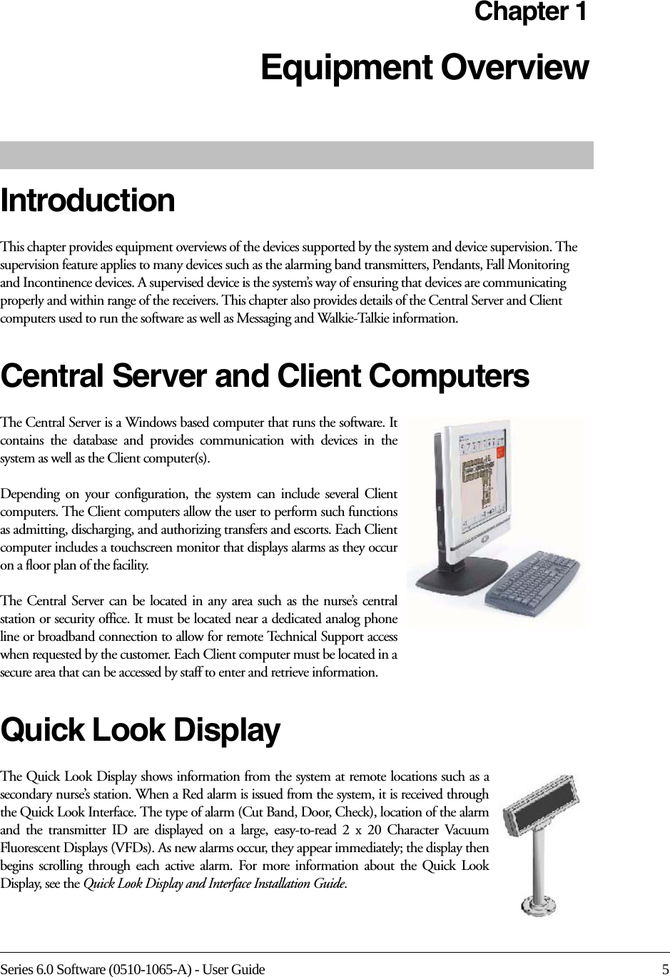 Series 6.0 Software (0510-1065-A) - User Guide 5Chapter 1Equipment Overview IntroductionThis chapter provides equipment overviews of the devices supported by the system and device supervision. The supervision feature applies to many devices such as the alarming band transmitters, Pendants, Fall Monitoring and Incontinence devices. A supervised device is the system’s way of ensuring that devices are communicating properly and within range of the receivers. This chapter also provides details of the Central Server and Client computers used to run the software as well as Messaging and Walkie-Talkie information. Central Server and Client ComputersThe Central Server is a Windows based computer that runs the software. It contains the database and provides communication with devices in the system as well as the Client computer(s). Depending on your configuration, the system can include several Client computers. The Client computers allow the user to perform such functions as admitting, discharging, and authorizing transfers and escorts. Each Client computer includes a touchscreen monitor that displays alarms as they occur on a floor plan of the facility.The Central Server can be located in any area such as the nurse’s central station or security office. It must be located near a dedicated analog phone line or broadband connection to allow for remote Technical Support access when requested by the customer. Each Client computer must be located in a secure area that can be accessed by staff to enter and retrieve information.Quick Look DisplayThe Quick Look Display shows information from the system at remote locations such as a secondary nurse’s station. When a Red alarm is issued from the system, it is received through the Quick Look Interface. The type of alarm (Cut Band, Door, Check), location of the alarm and the transmitter ID are displayed on a large, easy-to-read 2 x 20 Character Vacuum Fluorescent Displays (VFDs). As new alarms occur, they appear immediately; the display then begins scrolling through each active alarm. For more information about the Quick Look Display, see the Quick Look Display and Interface Installation Guide.