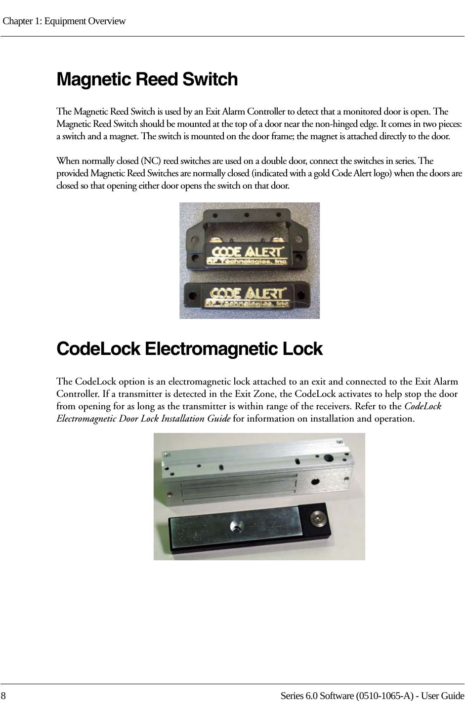 Chapter 1: Equipment Overview 8 Series 6.0 Software (0510-1065-A) - User GuideMagnetic Reed SwitchThe Magnetic Reed Switch is used by an Exit Alarm Controller to detect that a monitored door is open. The Magnetic Reed Switch should be mounted at the top of a door near the non-hinged edge. It comes in two pieces: a switch and a magnet. The switch is mounted on the door frame; the magnet is attached directly to the door.When normally closed (NC) reed switches are used on a double door, connect the switches in series. The provided Magnetic Reed Switches are normally closed (indicated with a gold Code Alert logo) when the doors are closed so that opening either door opens the switch on that door. CodeLock Electromagnetic LockThe CodeLock option is an electromagnetic lock attached to an exit and connected to the Exit Alarm Controller. If a transmitter is detected in the Exit Zone, the CodeLock activates to help stop the door from opening for as long as the transmitter is within range of the receivers. Refer to the CodeLock Electromagnetic Door Lock Installation Guide for information on installation and operation.