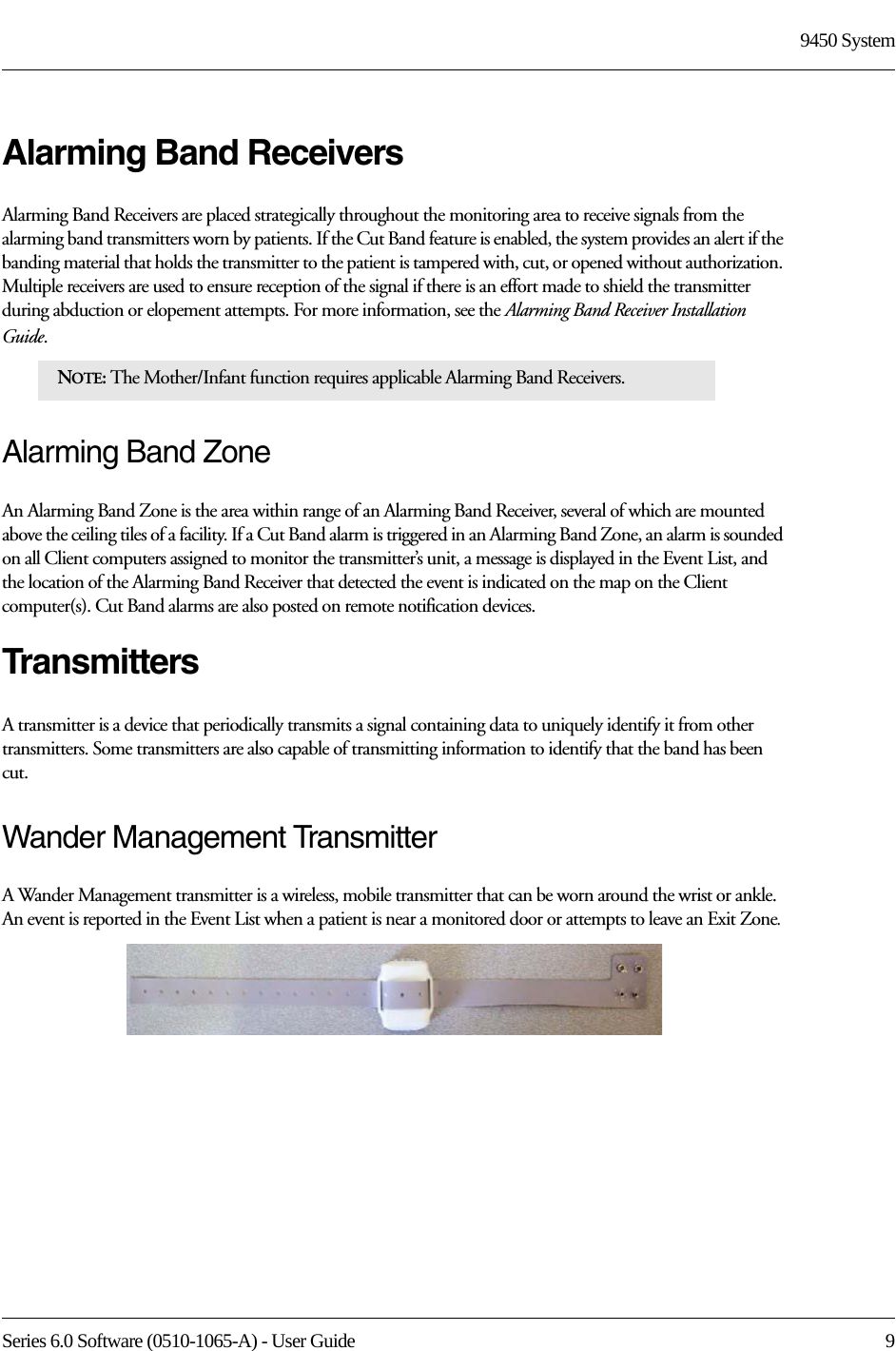 Series 6.0 Software (0510-1065-A) - User Guide  99450 SystemAlarming Band ReceiversAlarming Band Receivers are placed strategically throughout the monitoring area to receive signals from the alarming band transmitters worn by patients. If the Cut Band feature is enabled, the system provides an alert if the banding material that holds the transmitter to the patient is tampered with, cut, or opened without authorization. Multiple receivers are used to ensure reception of the signal if there is an effort made to shield the transmitter during abduction or elopement attempts. For more information, see the Alarming Band Receiver Installation Guide. Alarming Band ZoneAn Alarming Band Zone is the area within range of an Alarming Band Receiver, several of which are mounted above the ceiling tiles of a facility. If a Cut Band alarm is triggered in an Alarming Band Zone, an alarm is sounded on all Client computers assigned to monitor the transmitter’s unit, a message is displayed in the Event List, and the location of the Alarming Band Receiver that detected the event is indicated on the map on the Client computer(s). Cut Band alarms are also posted on remote notification devices.TransmittersA transmitter is a device that periodically transmits a signal containing data to uniquely identify it from other transmitters. Some transmitters are also capable of transmitting information to identify that the band has been cut.Wander Management TransmitterA Wander Management transmitter is a wireless, mobile transmitter that can be worn around the wrist or ankle. An event is reported in the Event List when a patient is near a monitored door or attempts to leave an Exit Zone.NOTE: The Mother/Infant function requires applicable Alarming Band Receivers.