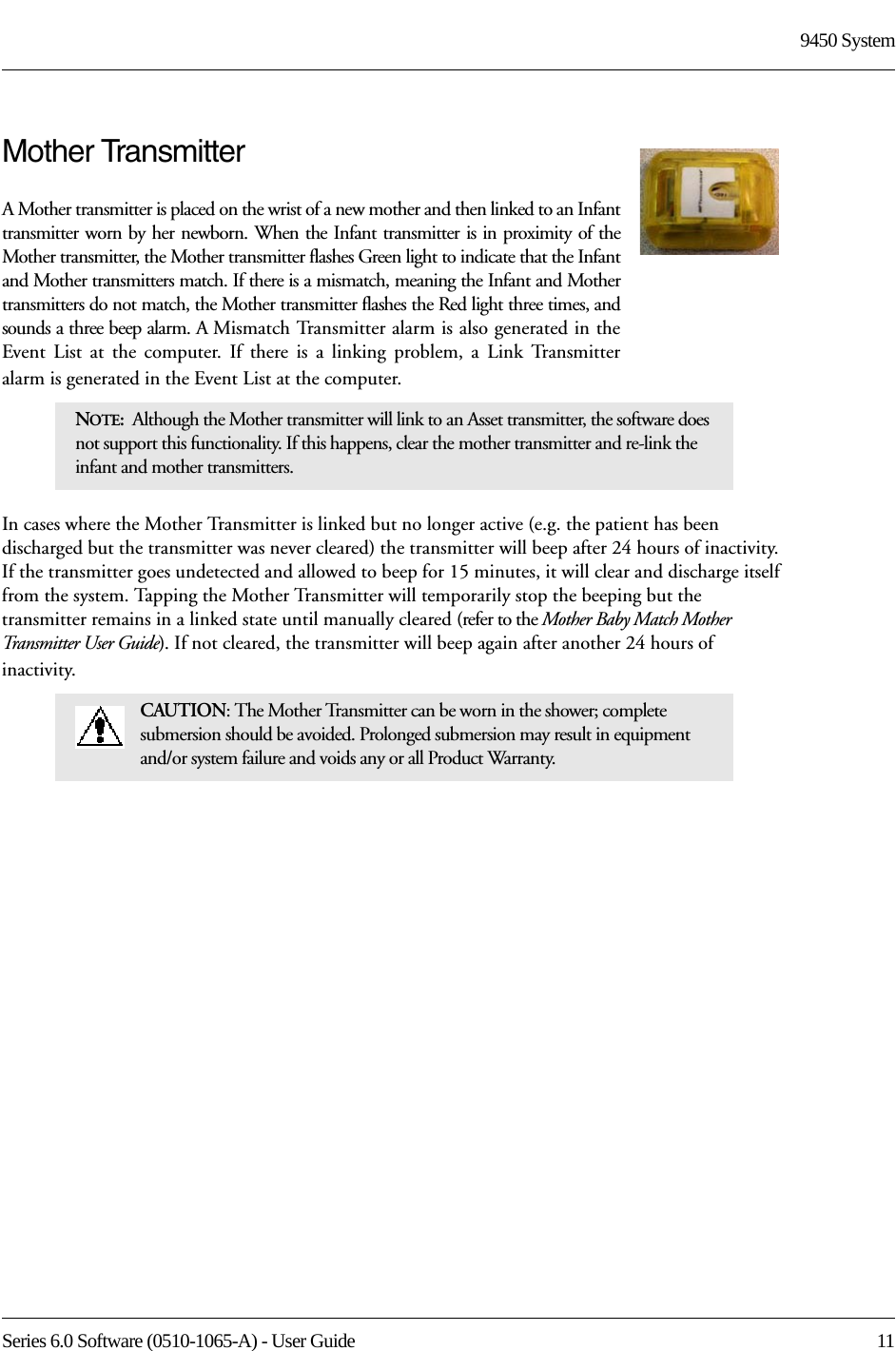 Series 6.0 Software (0510-1065-A) - User Guide  119450 SystemMother TransmitterA Mother transmitter is placed on the wrist of a new mother and then linked to an Infant transmitter worn by her newborn. When the Infant transmitter is in proximity of the Mother transmitter, the Mother transmitter flashes Green light to indicate that the Infant and Mother transmitters match. If there is a mismatch, meaning the Infant and Mother transmitters do not match, the Mother transmitter flashes the Red light three times, and sounds a three beep alarm. A Mismatch Transmitter alarm is also generated in the Event List at the computer. If there is a linking problem, a Link Transmitter alarm is generated in the Event List at the computer. In cases where the Mother Transmitter is linked but no longer active (e.g. the patient has been discharged but the transmitter was never cleared) the transmitter will beep after 24 hours of inactivity. If the transmitter goes undetected and allowed to beep for 15 minutes, it will clear and discharge itself from the system. Tapping the Mother Transmitter will temporarily stop the beeping but the transmitter remains in a linked state until manually cleared (refer to the Mother Baby Match Mother Transmitter User Guide). If not cleared, the transmitter will beep again after another 24 hours of inactivity.NOTE:  Although the Mother transmitter will link to an Asset transmitter, the software does not support this functionality. If this happens, clear the mother transmitter and re-link the infant and mother transmitters. CAUTION: The Mother Transmitter can be worn in the shower; complete submersion should be avoided. Prolonged submersion may result in equipment and/or system failure and voids any or all Product Warranty.