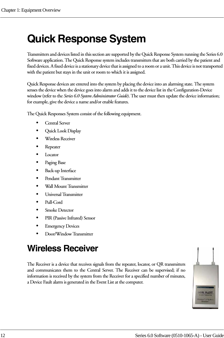 Chapter 1: Equipment Overview 12 Series 6.0 Software (0510-1065-A) - User GuideQuick Response System Transmitters and devices listed in this section are supported by the Quick Response System running the Series 6.0 Software application. The Quick Response system includes transmitters that are both carried by the patient and fixed devices. A fixed device is a stationary device that is assigned to a room or a unit. This device is not transported with the patient but stays in the unit or room to which it is assigned.Quick Response devices are entered into the system by placing the device into an alarming state. The system senses the device when the device goes into alarm and adds it to the device list in the Configuration-Device window (refer to the Series 6.0 System Administrator Guide). The user must then update the device information; for example, give the device a name and/or enable features.The Quick Responses System consist of the following equipment.•Central Server•Quick Look Display•Wireless Receiver•Repeater•Locator•Paging Base•Back-up Interface•Pendant Transmitter•Wall Mount Transmitter•Universal Transmitter•Pull-Cord•Smoke Detector•PIR (Passive Infrared) Sensor•Emergency Devices•Door/Window TransmitterWireless ReceiverThe Receiver is a device that receives signals from the repeater, locator, or QR transmitters and communicates them to the Central Server. The Receiver can be supervised; if no information is received by the system from the Receiver for a specified number of minutes, a Device Fault alarm is generated in the Event List at the computer.