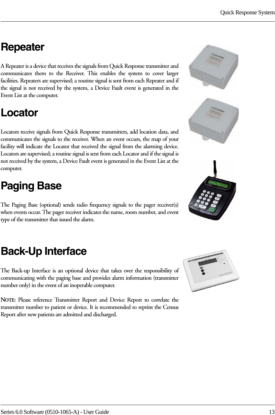 Series 6.0 Software (0510-1065-A) - User Guide  13Quick Response SystemRepeaterA Repeater is a device that receives the signals from Quick Response transmitter and communicates them to the Receiver. This enables the system to cover larger facilities. Repeaters are supervised; a routine signal is sent from each Repeater and if the signal is not received by the system, a Device Fault event is generated in the Event List at the computer.LocatorLocators receive signals from Quick Response transmitters, add location data, and communicates the signals to the receiver. When an event occurs, the map of your facility will indicate the Locator that received the signal from the alarming device. Locators are supervised; a routine signal is sent from each Locator and if the signal is not received by the system, a Device Fault event is generated in the Event List at the computer.Paging BaseThe Paging Base (optional) sends radio frequency signals to the pager receiver(s) when events occur. The pager receiver indicates the name, room number, and event type of the transmitter that issued the alarm.Back-Up InterfaceThe Back-up Interface is an optional device that takes over the responsibility of communicating with the paging base and provides alarm information (transmitter number only) in the event of an inoperable computer.NOTE:  Please reference Transmitter Report and Device Report to correlate the transmitter number to patient or device. It is recommended to reprint the Census Report after new patients are admitted and discharged.