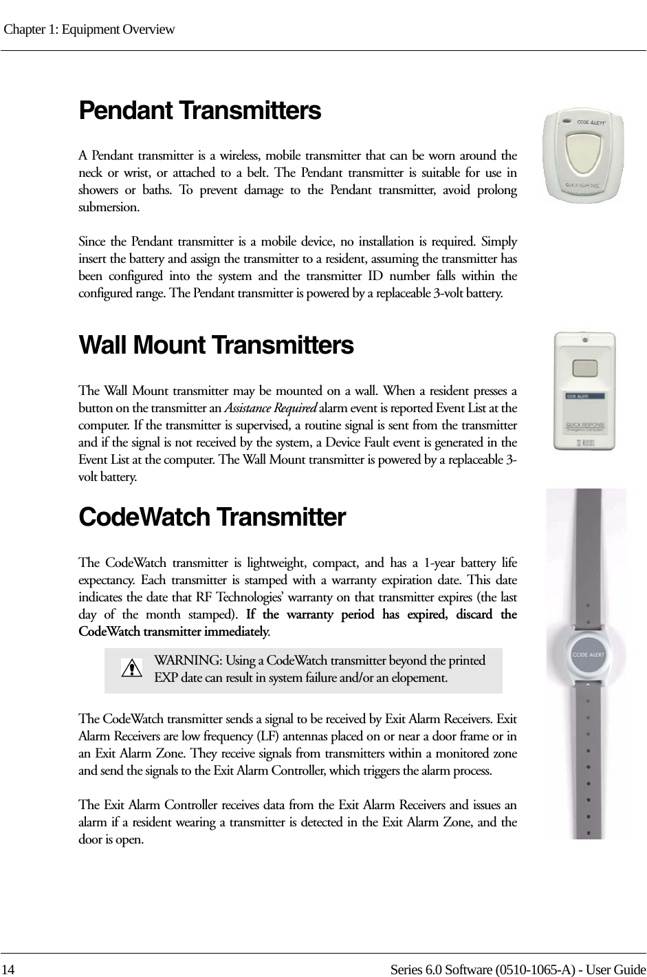 Chapter 1: Equipment Overview 14 Series 6.0 Software (0510-1065-A) - User GuidePendant TransmittersA Pendant transmitter is a wireless, mobile transmitter that can be worn around the neck or wrist, or attached to a belt. The Pendant transmitter is suitable for use in showers or baths. To prevent damage to the Pendant transmitter, avoid prolong submersion. Since the Pendant transmitter is a mobile device, no installation is required. Simply insert the battery and assign the transmitter to a resident, assuming the transmitter has been configured into the system and the transmitter ID number falls within the configured range. The Pendant transmitter is powered by a replaceable 3-volt battery. Wall Mount TransmittersThe Wall Mount transmitter may be mounted on a wall. When a resident presses a button on the transmitter an Assistance Required alarm event is reported Event List at the computer. If the transmitter is supervised, a routine signal is sent from the transmitter and if the signal is not received by the system, a Device Fault event is generated in the Event List at the computer. The Wall Mount transmitter is powered by a replaceable 3-volt battery. CodeWatch TransmitterThe CodeWatch transmitter is lightweight, compact, and has a 1-year battery life expectancy. Each transmitter is stamped with a warranty expiration date. This date indicates the date that RF Technologies’ warranty on that transmitter expires (the last day of the month stamped). If the warranty period has expired, discard the CodeWatch transmitter immediately.The CodeWatch transmitter sends a signal to be received by Exit Alarm Receivers. Exit Alarm Receivers are low frequency (LF) antennas placed on or near a door frame or in an Exit Alarm Zone. They receive signals from transmitters within a monitored zone and send the signals to the Exit Alarm Controller, which triggers the alarm process. The Exit Alarm Controller receives data from the Exit Alarm Receivers and issues an alarm if a resident wearing a transmitter is detected in the Exit Alarm Zone, and the door is open. WARNING: Using a CodeWatch transmitter beyond the printed EXP date can result in system failure and/or an elopement.