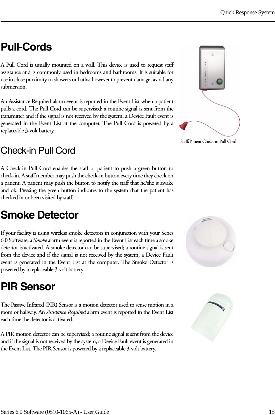 Series 6.0 Software (0510-1065-A) - User Guide  15Quick Response SystemPull-CordsA Pull Cord is usually mounted on a wall. This device is used to request staff assistance and is commonly used in bedrooms and bathrooms. It is suitable for use in close proximity to showers or baths; however to prevent damage, avoid any submersion.An Assistance Required alarm event is reported in the Event List when a patient pulls a cord. The Pull Cord can be supervised; a routine signal is sent from the transmitter and if the signal is not received by the system, a Device Fault event is generated in the Event List at the computer. The Pull Cord is powered by a replaceable 3-volt battery. Check-in Pull CordA Check-in Pull Cord enables the staff or patient to push a green button to check-in. A staff member may push the check-in button every time they check on a patient. A patient may push the button to notify the staff that he/she is awake and ok. Pressing the green button indicates to the system that the patient has checked in or been visited by staff.Smoke DetectorIf your facility is using wireless smoke detectors in conjunction with your Series 6.0 Software, a Smoke alarm event is reported in the Event List each time a smoke detector is activated. A smoke detector can be supervised; a routine signal is sent from the device and if the signal is not received by the system, a Device Fault event is generated in the Event List at the computer. The Smoke Detector is powered by a replaceable 3-volt battery.PIR SensorThe Passive Infrared (PIR) Sensor is a motion detector used to sense motion in a room or hallway. An Assistance Required alarm event is reported in the Event List each time the detector is activated. A PIR motion detector can be supervised; a routine signal is sent from the device and if the signal is not received by the system, a Device Fault event is generated in the Event List. The PIR Sensor is powered by a replaceable 3-volt battery.Staff/Patient Check-in Pull Cord