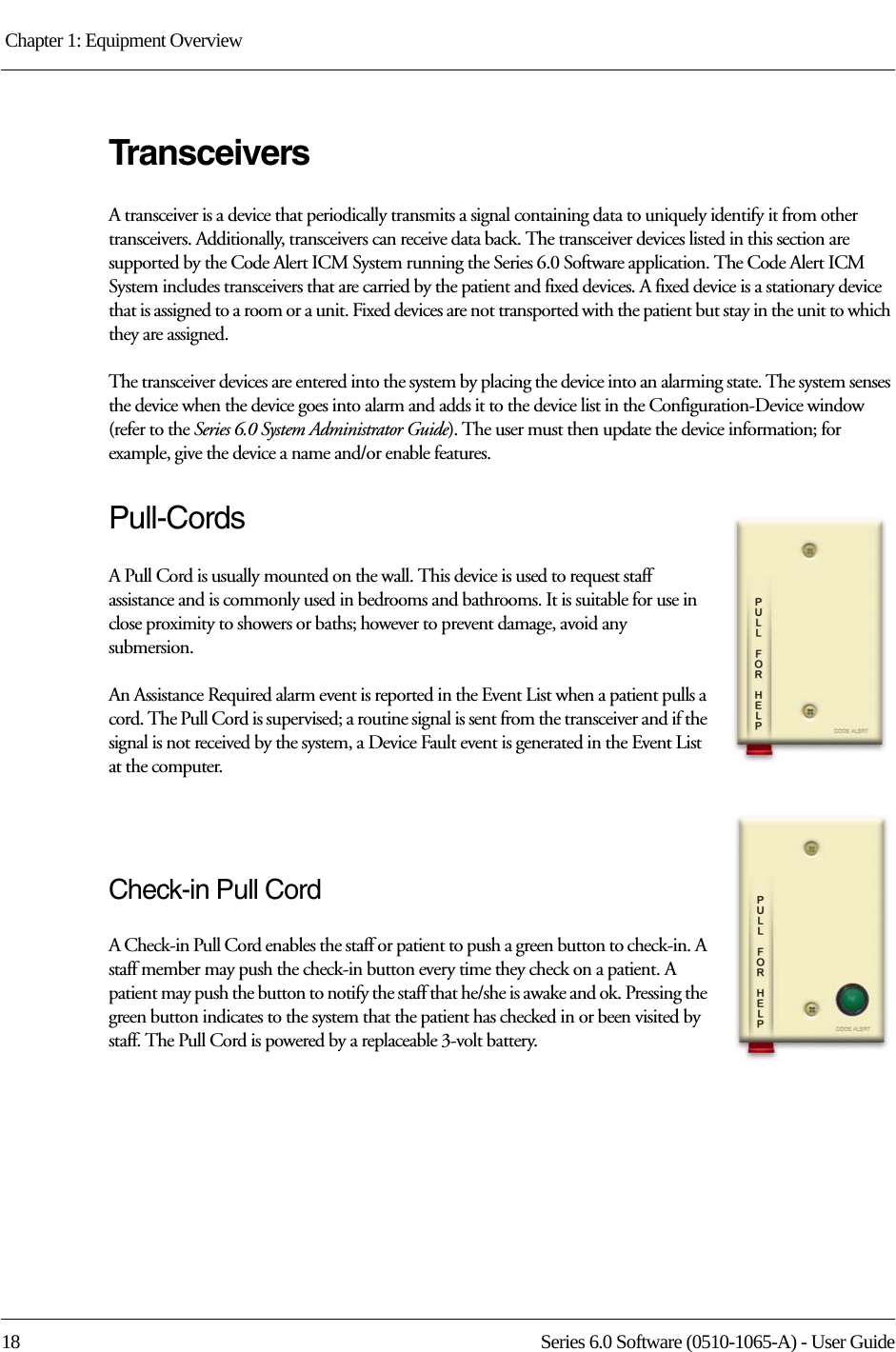 Chapter 1: Equipment Overview 18 Series 6.0 Software (0510-1065-A) - User GuideTransceiversA transceiver is a device that periodically transmits a signal containing data to uniquely identify it from other transceivers. Additionally, transceivers can receive data back. The transceiver devices listed in this section are supported by the Code Alert ICM System running the Series 6.0 Software application. The Code Alert ICM System includes transceivers that are carried by the patient and fixed devices. A fixed device is a stationary device that is assigned to a room or a unit. Fixed devices are not transported with the patient but stay in the unit to which they are assigned.The transceiver devices are entered into the system by placing the device into an alarming state. The system senses the device when the device goes into alarm and adds it to the device list in the Configuration-Device window (refer to the Series 6.0 System Administrator Guide). The user must then update the device information; for example, give the device a name and/or enable features.Pull-CordsA Pull Cord is usually mounted on the wall. This device is used to request staff assistance and is commonly used in bedrooms and bathrooms. It is suitable for use in close proximity to showers or baths; however to prevent damage, avoid any submersion.An Assistance Required alarm event is reported in the Event List when a patient pulls a cord. The Pull Cord is supervised; a routine signal is sent from the transceiver and if the signal is not received by the system, a Device Fault event is generated in the Event List at the computer.Check-in Pull CordA Check-in Pull Cord enables the staff or patient to push a green button to check-in. A staff member may push the check-in button every time they check on a patient. A patient may push the button to notify the staff that he/she is awake and ok. Pressing the green button indicates to the system that the patient has checked in or been visited by staff. The Pull Cord is powered by a replaceable 3-volt battery. 