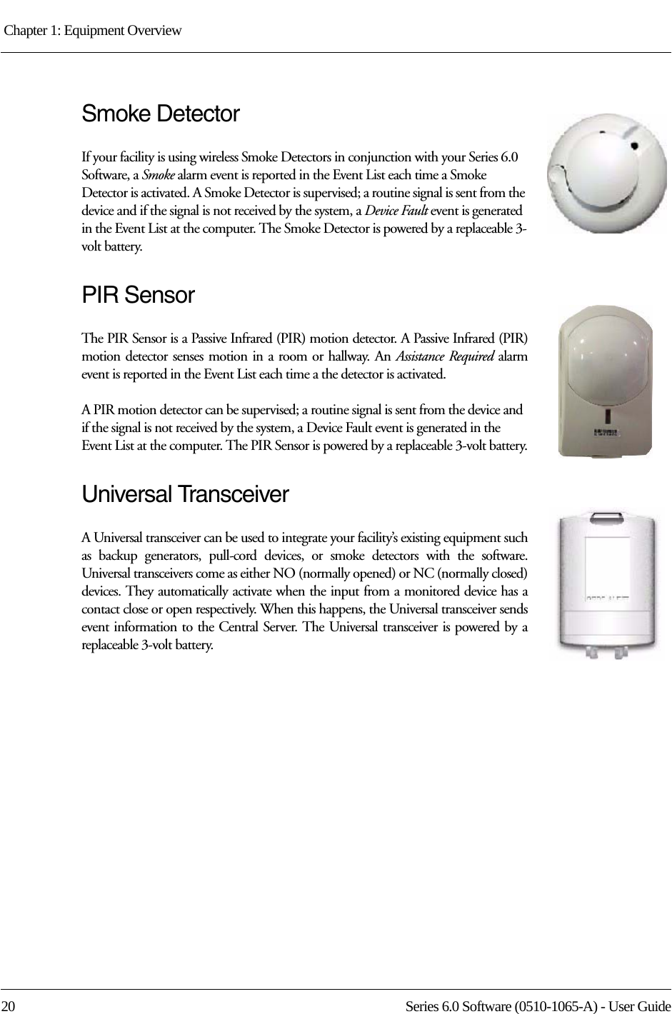 Chapter 1: Equipment Overview 20 Series 6.0 Software (0510-1065-A) - User GuideSmoke DetectorIf your facility is using wireless Smoke Detectors in conjunction with your Series 6.0 Software, a Smoke alarm event is reported in the Event List each time a Smoke Detector is activated. A Smoke Detector is supervised; a routine signal is sent from the device and if the signal is not received by the system, a Device Fault event is generated in the Event List at the computer. The Smoke Detector is powered by a replaceable 3-volt battery.PIR SensorThe PIR Sensor is a Passive Infrared (PIR) motion detector. A Passive Infrared (PIR) motion detector senses motion in a room or hallway. An Assistance Required alarm event is reported in the Event List each time a the detector is activated. A PIR motion detector can be supervised; a routine signal is sent from the device and if the signal is not received by the system, a Device Fault event is generated in the Event List at the computer. The PIR Sensor is powered by a replaceable 3-volt battery.Universal TransceiverA Universal transceiver can be used to integrate your facility’s existing equipment such as backup generators, pull-cord devices, or smoke detectors with the software. Universal transceivers come as either NO (normally opened) or NC (normally closed) devices. They automatically activate when the input from a monitored device has a contact close or open respectively. When this happens, the Universal transceiver sends event information to the Central Server. The Universal transceiver is powered by a replaceable 3-volt battery.