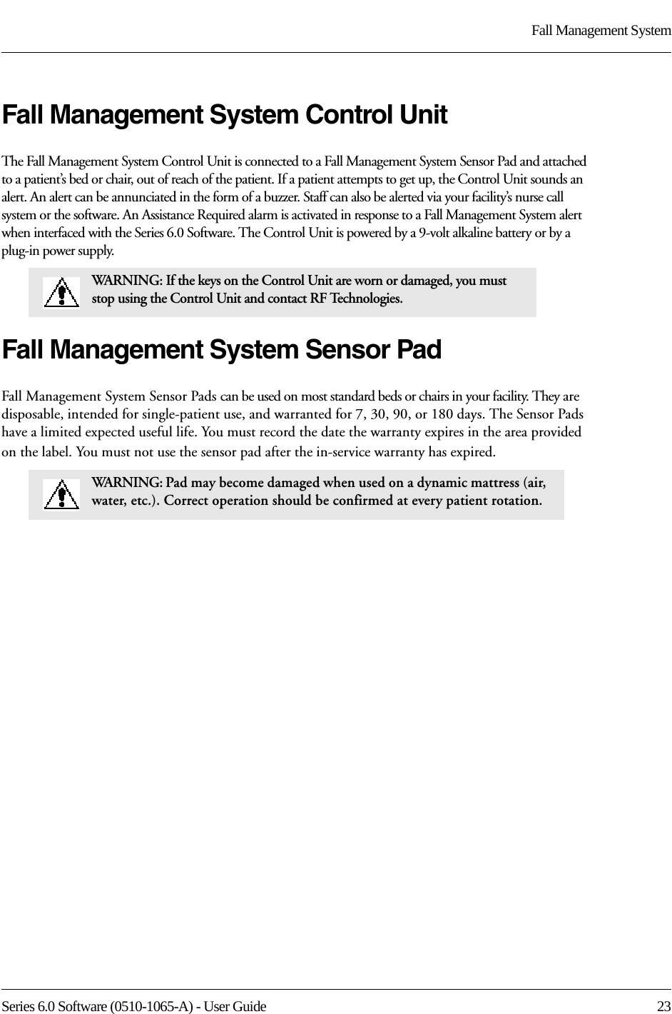 Series 6.0 Software (0510-1065-A) - User Guide  23Fall Management SystemFall Management System Control UnitThe Fall Management System Control Unit is connected to a Fall Management System Sensor Pad and attached to a patient’s bed or chair, out of reach of the patient. If a patient attempts to get up, the Control Unit sounds an alert. An alert can be annunciated in the form of a buzzer. Staff can also be alerted via your facility’s nurse call system or the software. An Assistance Required alarm is activated in response to a Fall Management System alert when interfaced with the Series 6.0 Software. The Control Unit is powered by a 9-volt alkaline battery or by a plug-in power supply.Fall Management System Sensor PadFall Management System Sensor Pads can be used on most standard beds or chairs in your facility. They are disposable, intended for single-patient use, and warranted for 7, 30, 90, or 180 days. The Sensor Pads have a limited expected useful life. You must record the date the warranty expires in the area provided on the label. You must not use the sensor pad after the in-service warranty has expired.WARNING: If the keys on the Control Unit are worn or damaged, you must stop using the Control Unit and contact RF Technologies.WARNING: Pad may become damaged when used on a dynamic mattress (air, water, etc.). Correct operation should be confirmed at every patient rotation.