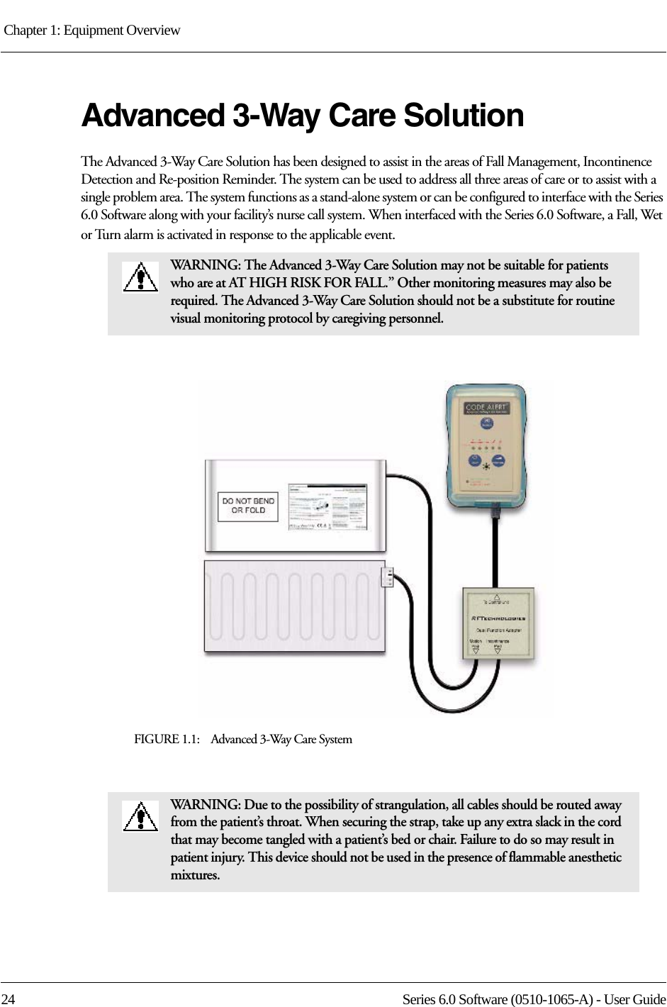 Chapter 1: Equipment Overview 24 Series 6.0 Software (0510-1065-A) - User GuideAdvanced 3-Way Care SolutionThe Advanced 3-Way Care Solution has been designed to assist in the areas of Fall Management, Incontinence Detection and Re-position Reminder. The system can be used to address all three areas of care or to assist with a single problem area. The system functions as a stand-alone system or can be configured to interface with the Series 6.0 Software along with your facility’s nurse call system. When interfaced with the Series 6.0 Software, a Fall, Wet or Turn alarm is activated in response to the applicable event.FIGURE 1.1:    Advanced 3-Way Care SystemWARNING: The Advanced 3-Way Care Solution may not be suitable for patients who are at AT HIGH RISK FOR FALL.” Other monitoring measures may also be required. The Advanced 3-Way Care Solution should not be a substitute for routine visual monitoring protocol by caregiving personnel.WARNING: Due to the possibility of strangulation, all cables should be routed away from the patient’s throat. When securing the strap, take up any extra slack in the cord that may become tangled with a patient’s bed or chair. Failure to do so may result in patient injury. This device should not be used in the presence of flammable anesthetic mixtures.