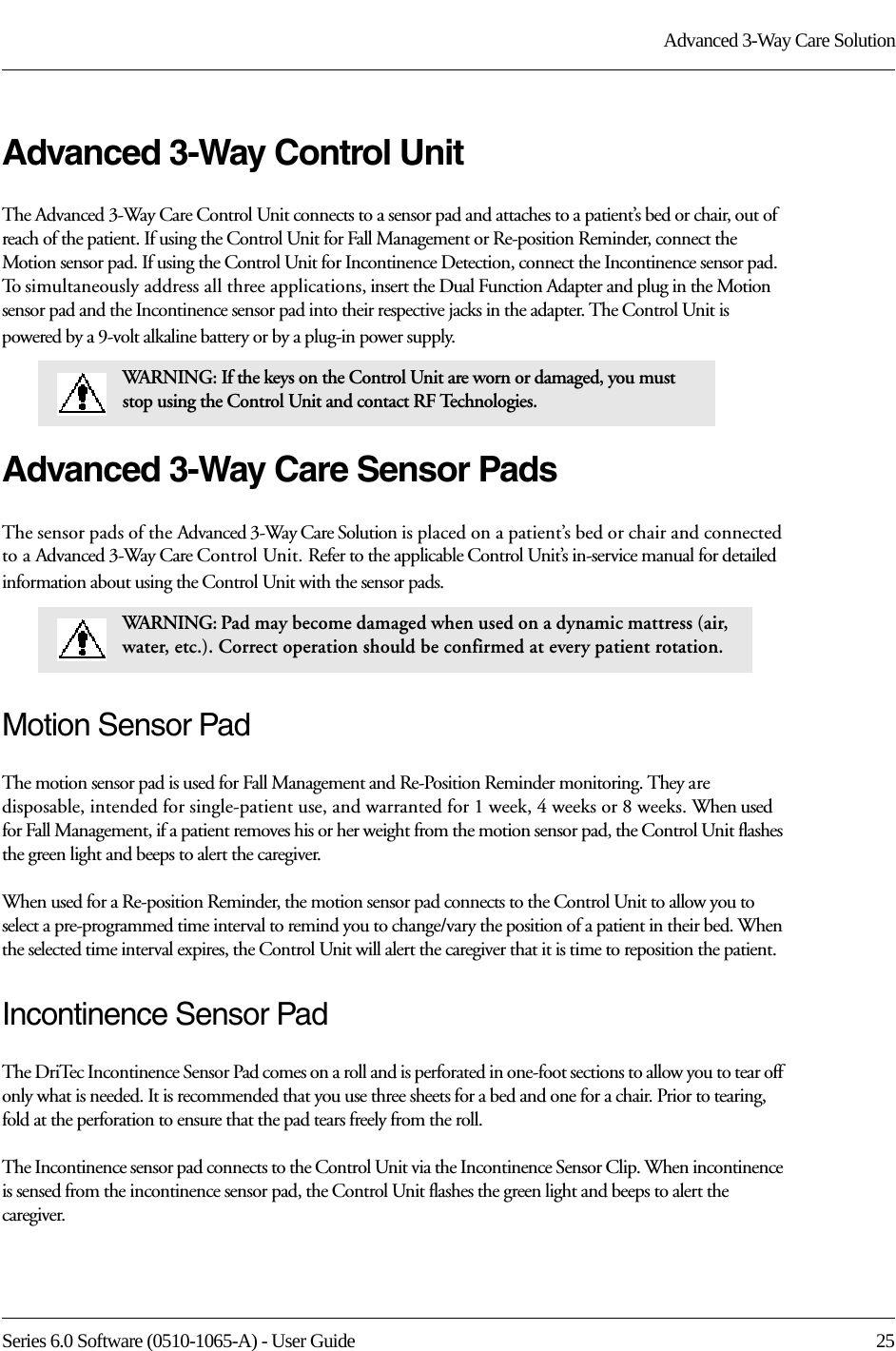 Series 6.0 Software (0510-1065-A) - User Guide  25Advanced 3-Way Care SolutionAdvanced 3-Way Control UnitThe Advanced 3-Way Care Control Unit connects to a sensor pad and attaches to a patient’s bed or chair, out of reach of the patient. If using the Control Unit for Fall Management or Re-position Reminder, connect the Motion sensor pad. If using the Control Unit for Incontinence Detection, connect the Incontinence sensor pad. To simultaneously address all three applications, insert the Dual Function Adapter and plug in the Motion sensor pad and the Incontinence sensor pad into their respective jacks in the adapter. The Control Unit is powered by a 9-volt alkaline battery or by a plug-in power supply.Advanced 3-Way Care Sensor PadsThe sensor pads of the Advanced 3-Way Care Solution is placed on a patient’s bed or chair and connected to a Advanced 3-Way Care Control Unit. Refer to the applicable Control Unit’s in-service manual for detailed information about using the Control Unit with the sensor pads. Motion Sensor PadThe motion sensor pad is used for Fall Management and Re-Position Reminder monitoring. They are disposable, intended for single-patient use, and warranted for 1 week, 4 weeks or 8 weeks. When used for Fall Management, if a patient removes his or her weight from the motion sensor pad, the Control Unit flashes the green light and beeps to alert the caregiver. When used for a Re-position Reminder, the motion sensor pad connects to the Control Unit to allow you to select a pre-programmed time interval to remind you to change/vary the position of a patient in their bed. When the selected time interval expires, the Control Unit will alert the caregiver that it is time to reposition the patient.Incontinence Sensor PadThe DriTec Incontinence Sensor Pad comes on a roll and is perforated in one-foot sections to allow you to tear off only what is needed. It is recommended that you use three sheets for a bed and one for a chair. Prior to tearing, fold at the perforation to ensure that the pad tears freely from the roll.The Incontinence sensor pad connects to the Control Unit via the Incontinence Sensor Clip. When incontinence is sensed from the incontinence sensor pad, the Control Unit flashes the green light and beeps to alert the caregiver.WARNING: If the keys on the Control Unit are worn or damaged, you must stop using the Control Unit and contact RF Technologies.WARNING: Pad may become damaged when used on a dynamic mattress (air, water, etc.). Correct operation should be confirmed at every patient rotation.