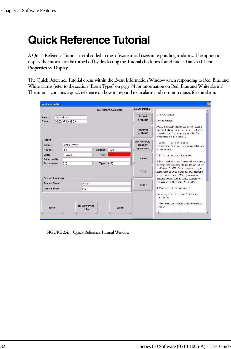 Chapter 2: Software Features 32 Series 6.0 Software (0510-1065-A) - User GuideQuick Reference TutorialA Quick Reference Tutorial is embedded in the software to aid users in responding to alarms. The option to display the tutorial can be turned off by deselecting the Tutorial check box found under Tool s  &gt;&gt;Client Properties &gt;&gt; Display.The Quick Reference Tutorial opens within the Event Information Window when responding to Red, Blue and White alarms (refer to the section “Event Types” on page 74 for information on Red, Blue and White alarms). The tutorial contains a quick reference on how to respond to an alarm and common causes for the alarm.FIGURE 2.4:    Quick Reference Tutorial Window