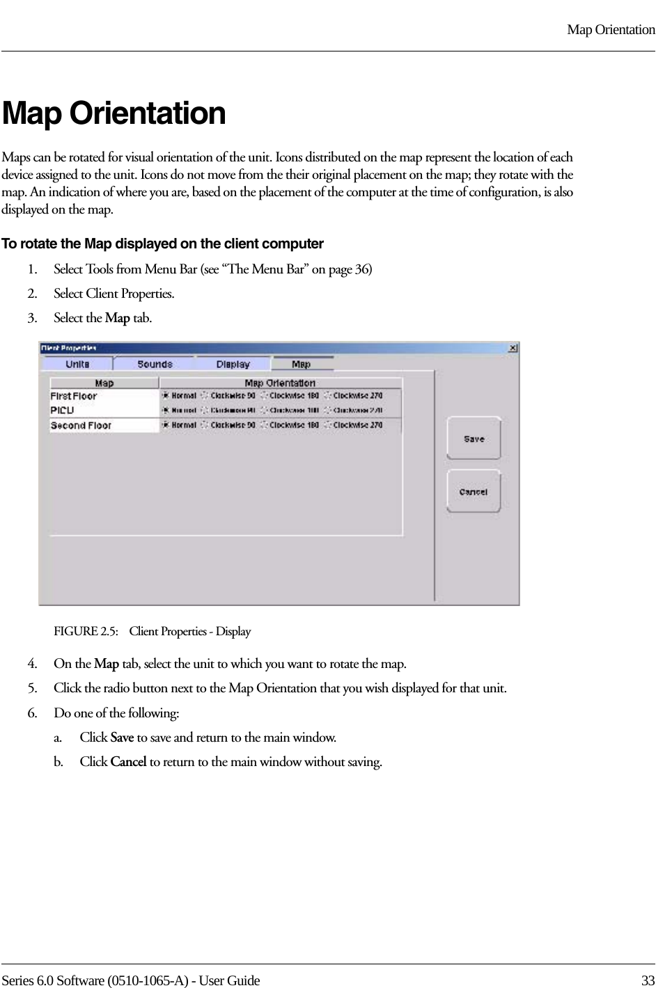 Series 6.0 Software (0510-1065-A) - User Guide  33Map OrientationMap OrientationMaps can be rotated for visual orientation of the unit. Icons distributed on the map represent the location of each device assigned to the unit. Icons do not move from the their original placement on the map; they rotate with the map. An indication of where you are, based on the placement of the computer at the time of configuration, is also displayed on the map. To rotate the Map displayed on the client computer1.    Select Tools from Menu Bar (see “The Menu Bar” on page 36)2.    Select Client Properties.3.    Select the Map tab.FIGURE 2.5:    Client Properties - Display4.    On the Map tab, select the unit to which you want to rotate the map.5.    Click the radio button next to the Map Orientation that you wish displayed for that unit.6.    Do one of the following:a.    Click Save to save and return to the main window. b.    Click Cancel to return to the main window without saving.