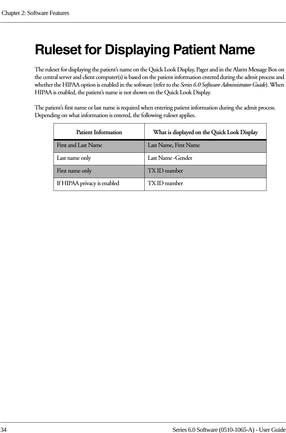 Chapter 2: Software Features 34 Series 6.0 Software (0510-1065-A) - User GuideRuleset for Displaying Patient NameThe ruleset for displaying the patient’s name on the Quick Look Display, Pager and in the Alarm Message Box on the central server and client computer(s) is based on the patient information entered during the admit process and whether the HIPAA option is enabled in the software (refer to the Series 6.0 Software Administrator Guide). When HIPAA is enabled, the patient’s name is not shown on the Quick Look Display.The patient’s first name or last name is required when entering patient information during the admit process. Depending on what information is entered, the following ruleset applies.Patient Information What is displayed on the Quick Look DisplayFirst and Last Name Last Name, First NameLast name only Last Name -GenderFirst name only TX ID numberIf HIPAA privacy is enabled TX ID number