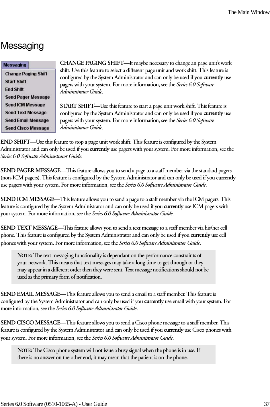 Series 6.0 Software (0510-1065-A) - User Guide  37The Main WindowMessagingCHANGE PAGING SHIFT—It maybe necessary to change an page unit’s work shift. Use this feature to select a different page unit and work shift. This feature is configured by the System Administrator and can only be used if you currently use pagers with your system. For more information, see the Series 6.0 Software Administrator Guide.START SHIFT—Use this feature to start a page unit work shift. This feature is configured by the System Administrator and can only be used if you currently use pagers with your system. For more information, see the Series 6.0 Software Administrator Guide.END SHIFT—Use this feature to stop a page unit work shift. This feature is configured by the System Administrator and can only be used if you currently use pagers with your system. For more information, see the Series 6.0 Software Administrator Guide.SEND PAGER MESSAGE—This feature allows you to send a page to a staff member via the standard pagers (non-ICM pagers). This feature is configured by the System Administrator and can only be used if you currently use pagers with your system. For more information, see the Series 6.0 Software Administrator Guide. SEND ICM MESSAGE—This feature allows you to send a page to a staff member via the ICM pagers. This feature is configured by the System Administrator and can only be used if you currently use ICM pagers with your system. For more information, see the Series 6.0 Software Administrator Guide. SEND TEXT MESSAGE—This feature allows you to send a text message to a staff member via his/her cell phone. This feature is configured by the System Administrator and can only be used if you currently use cell phones with your system. For more information, see the Series 6.0 Software Administrator Guide. SEND EMAIL MESSAGE—This feature allows you to send a email to a staff member. This feature is configured by the System Administrator and can only be used if you currently use email with your system. For more information, see the Series 6.0 Software Administrator Guide. SEND CISCO MESSAGE—This feature allows you to send a Cisco phone message to a staff member. This feature is configured by the System Administrator and can only be used if you currently use Cisco phones with your system. For more information, see the Series 6.0 Software Administrator Guide. NOTE: The text messaging functionality is dependant on the performance constraints of your network. This means that text messages may take a long time to get through or they may appear in a different order then they were sent. Text message notifications should not be used as the primary form of notification.NOTE: The Cisco phone system will not issue a busy signal when the phone is in use. If there is no answer on the other end, it may mean that the patient is on the phone. 