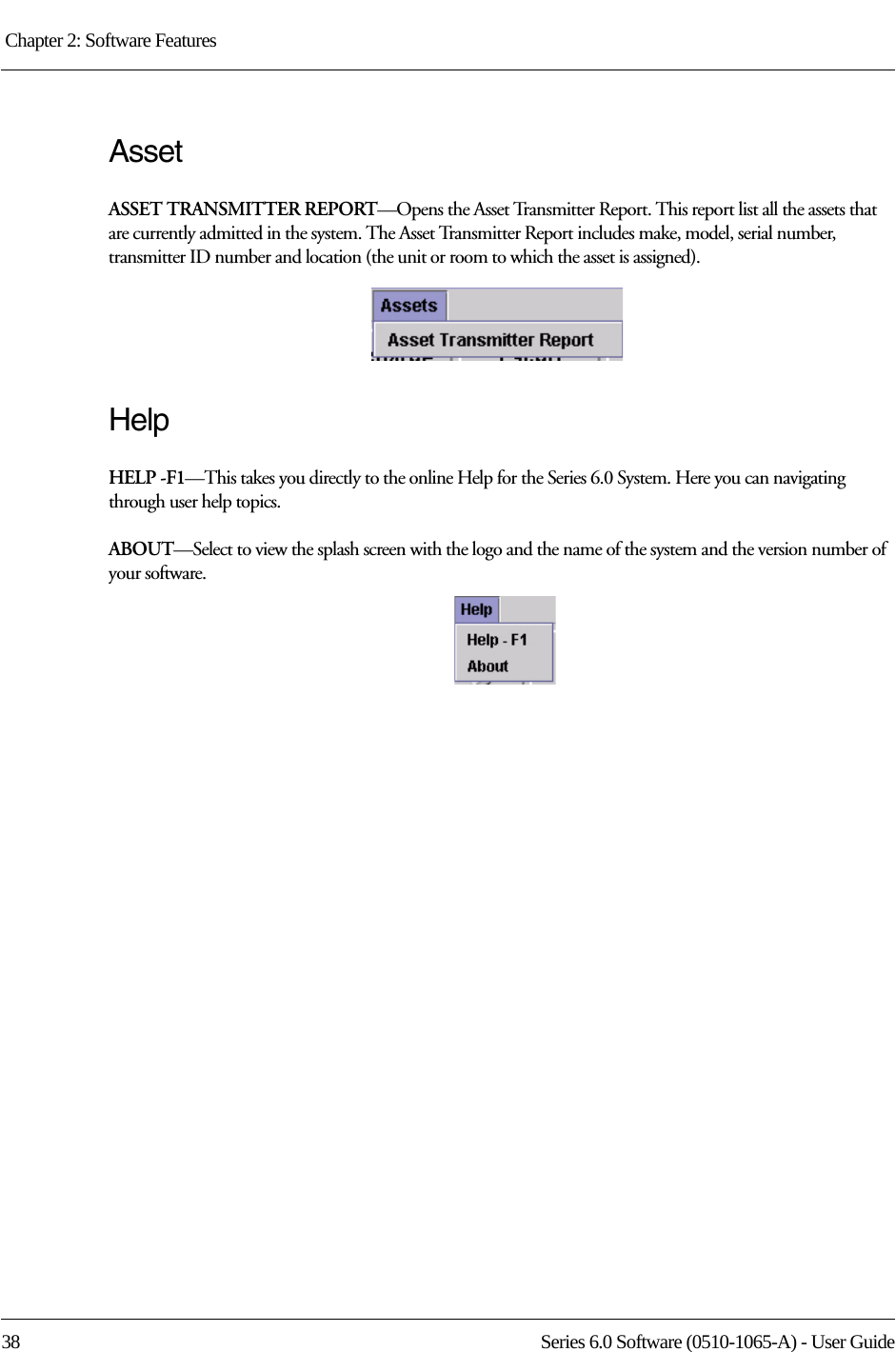Chapter 2: Software Features 38 Series 6.0 Software (0510-1065-A) - User GuideAssetASSET TRANSMITTER REPORT—Opens the Asset Transmitter Report. This report list all the assets that are currently admitted in the system. The Asset Transmitter Report includes make, model, serial number, transmitter ID number and location (the unit or room to which the asset is assigned).HelpHELP -F1—This takes you directly to the online Help for the Series 6.0 System. Here you can navigating through user help topics.ABOUT—Select to view the splash screen with the logo and the name of the system and the version number of your software.