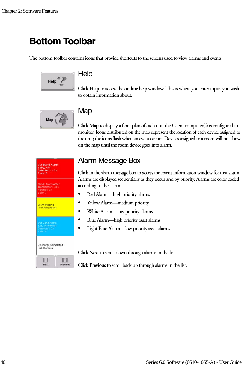 Chapter 2: Software Features 40 Series 6.0 Software (0510-1065-A) - User GuideBottom ToolbarThe bottom toolbar contains icons that provide shortcuts to the screens used to view alarms and eventsHelpClick Help to access the on-line help window. This is where you enter topics you wish to obtain information about.MapClick Map to display a floor plan of each unit the Client computer(s) is configured to monitor. Icons distributed on the map represent the location of each device assigned to the unit; the icons flash when an event occurs. Devices assigned to a room will not show on the map until the room device goes into alarm.Alarm Message BoxClick in the alarm message box to access the Event Information window for that alarm. Alarms are displayed sequentially as they occur and by priority. Alarms are color coded according to the alarm.•Red Alarm—high priority alarms•Yellow Alarm—medium priority•White Alarm—low priority alarms•Blue Alarm—high priority asset alarms•Light Blue Alarm—low priority asset alarmsClick Next to scroll down through alarms in the list.Click Previous to scroll back up through alarms in the list.