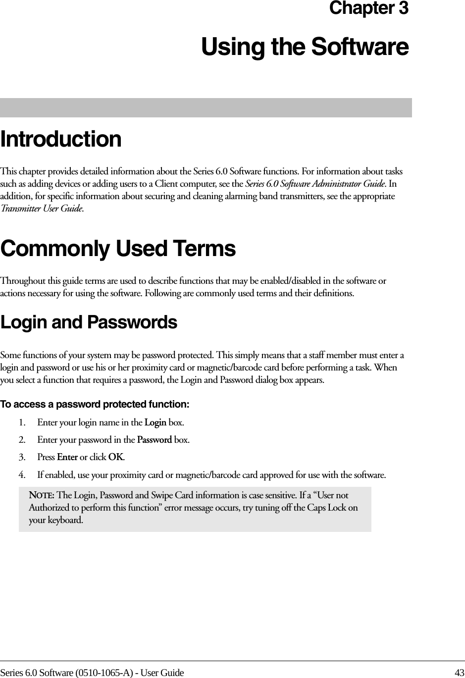 Series 6.0 Software (0510-1065-A) - User Guide 43Chapter 3Using the Software IntroductionThis chapter provides detailed information about the Series 6.0 Software functions. For information about tasks such as adding devices or adding users to a Client computer, see the Series 6.0 Software Administrator Guide. In addition, for specific information about securing and cleaning alarming band transmitters, see the appropriate Transmitter User Guide. Commonly Used Terms Throughout this guide terms are used to describe functions that may be enabled/disabled in the software or actions necessary for using the software. Following are commonly used terms and their definitions.Login and PasswordsSome functions of your system may be password protected. This simply means that a staff member must enter a login and password or use his or her proximity card or magnetic/barcode card before performing a task. When you select a function that requires a password, the Login and Password dialog box appears.To access a password protected function: 1.    Enter your login name in the Login box.2.    Enter your password in the Password box.3.    Press Enter or click OK. 4.    If enabled, use your proximity card or magnetic/barcode card approved for use with the software.NOTE: The Login, Password and Swipe Card information is case sensitive. If a “User not Authorized to perform this function” error message occurs, try tuning off the Caps Lock on your keyboard.