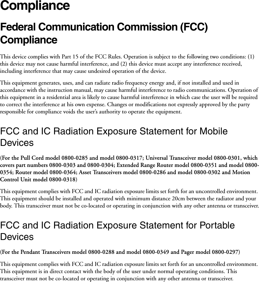 ComplianceFederal Communication Commission (FCC) Compliance This device complies with Part 15 of the FCC Rules. Operation is subject to the following two conditions: (1) this device may not cause harmful interference, and (2) this device must accept any interference received, including interference that may cause undesired operation of the device. This equipment generates, uses, and can radiate radio frequency energy and, if not installed and used in accordance with the instruction manual, may cause harmful interference to radio communications. Operation of this equipment in a residential area is likely to cause harmful interference in which case the user will be required to correct the interference at his own expense. Changes or modifications not expressly approved by the party responsible for compliance voids the user’s authority to operate the equipment. FCC and IC Radiation Exposure Statement for Mobile Devices(For the Pull Cord model 0800-0285 and model 0800-0317; Universal Transceiver model 0800-0301, which covers part numbers 0800-0303 and 0800-0304; Extended Range Router model 0800-0351 and model 0800-0354; Router model 0800-0364; Asset Transceivers model 0800-0286 and model 0800-0302 and Motion Control Unit model 0800-0318)This equipment complies with FCC and IC radiation exposure limits set forth for an uncontrolled environment. This equipment should be installed and operated with minimum distance 20cm between the radiator and your body. This transceiver must not be co-located or operating in conjunction with any other antenna or transceiver.FCC and IC Radiation Exposure Statement for Portable Devices(For the Pendant Transceivers model 0800-0288 and model 0800-0349 and Pager model 0800-0297)This equipment complies with FCC and IC radiation exposure limits set forth for an uncontrolled environment. This equipment is in direct contact with the body of the user under normal operating conditions. This transceiver must not be co-located or operating in conjunction with any other antenna or transceiver.