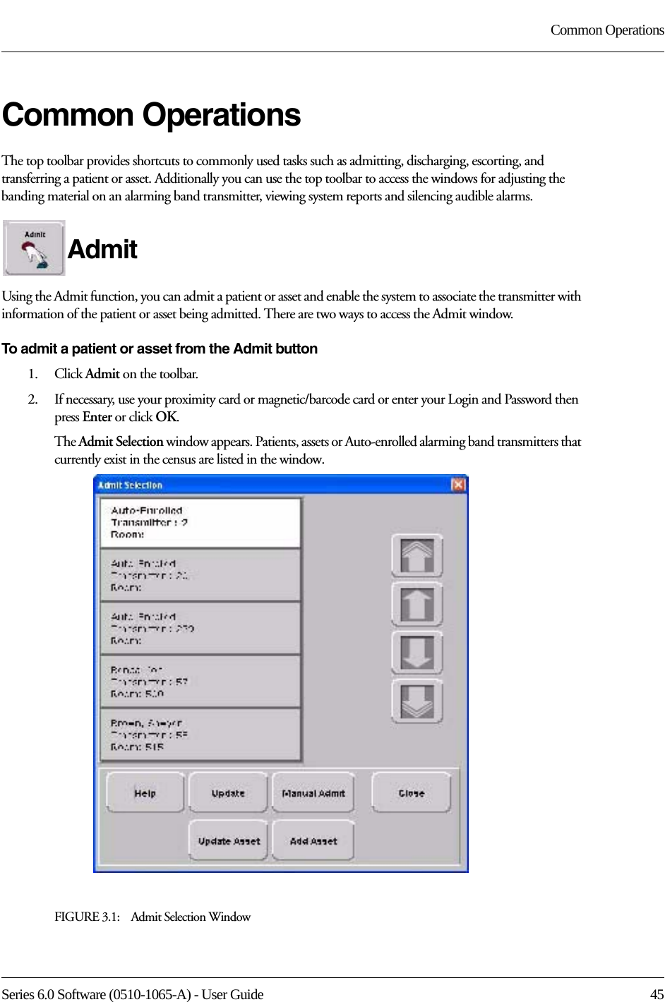 Series 6.0 Software (0510-1065-A) - User Guide  45Common OperationsCommon OperationsThe top toolbar provides shortcuts to commonly used tasks such as admitting, discharging, escorting, and transferring a patient or asset. Additionally you can use the top toolbar to access the windows for adjusting the banding material on an alarming band transmitter, viewing system reports and silencing audible alarms.Admit Using the Admit function, you can admit a patient or asset and enable the system to associate the transmitter with information of the patient or asset being admitted. There are two ways to access the Admit window.To admit a patient or asset from the Admit button1.    Click Admit on the toolbar. 2.    If necessary, use your proximity card or magnetic/barcode card or enter your Login and Password then press Enter or click OK.The Admit Selection window appears. Patients, assets or Auto-enrolled alarming band transmitters that currently exist in the census are listed in the window.FIGURE 3.1:    Admit Selection Window