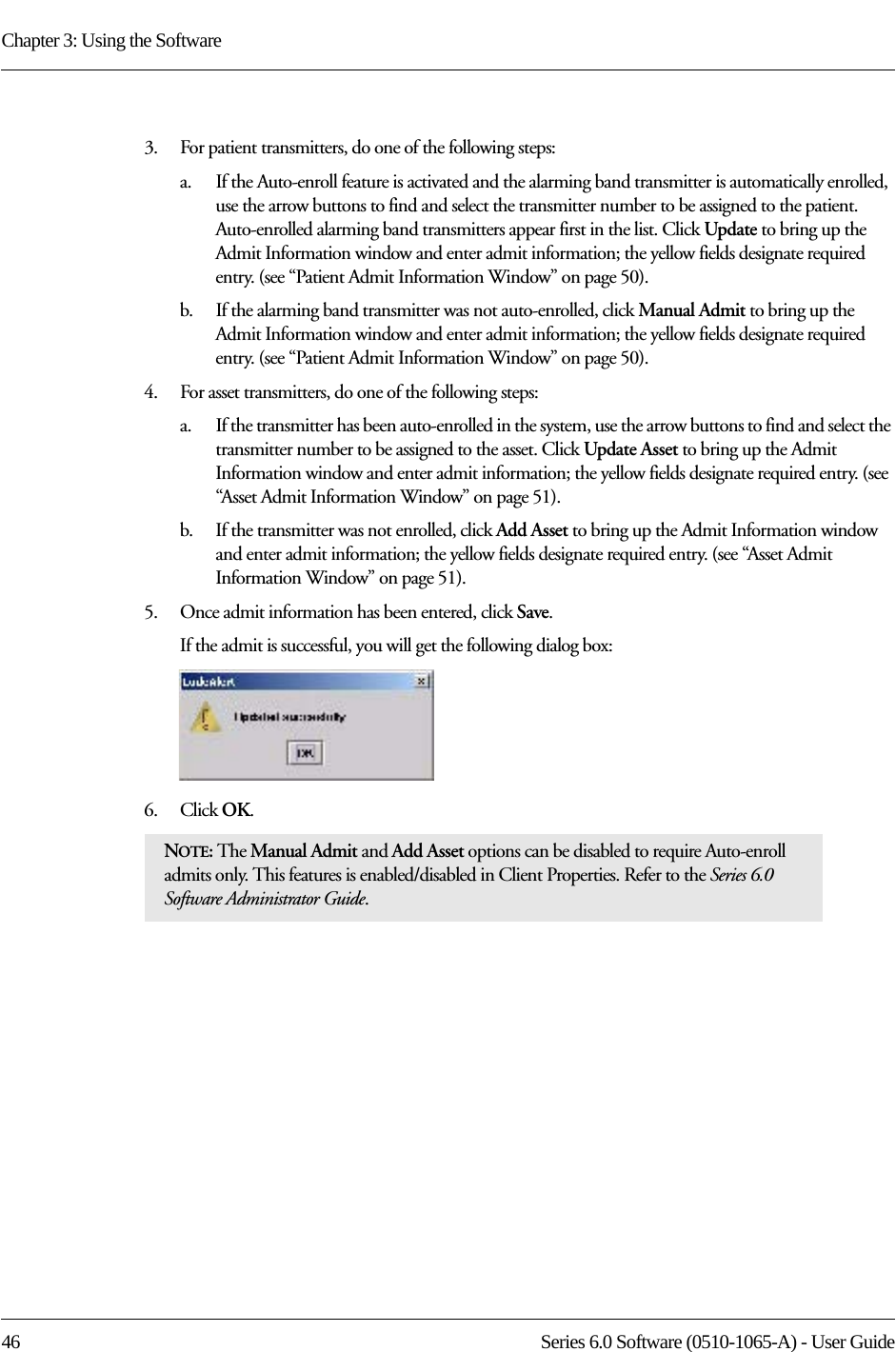 Chapter 3: Using the Software46 Series 6.0 Software (0510-1065-A) - User Guide3.    For patient transmitters, do one of the following steps:a.    If the Auto-enroll feature is activated and the alarming band transmitter is automatically enrolled, use the arrow buttons to find and select the transmitter number to be assigned to the patient. Auto-enrolled alarming band transmitters appear first in the list. Click Update to bring up the Admit Information window and enter admit information; the yellow fields designate required entry. (see “Patient Admit Information Window” on page 50). b.    If the alarming band transmitter was not auto-enrolled, click Manual Admit to bring up the Admit Information window and enter admit information; the yellow fields designate required entry. (see “Patient Admit Information Window” on page 50). 4.    For asset transmitters, do one of the following steps:a.    If the transmitter has been auto-enrolled in the system, use the arrow buttons to find and select the transmitter number to be assigned to the asset. Click Update Asset to bring up the Admit Information window and enter admit information; the yellow fields designate required entry. (see “Asset Admit Information Window” on page 51). b.    If the transmitter was not enrolled, click Add Asset to bring up the Admit Information window and enter admit information; the yellow fields designate required entry. (see “Asset Admit Information Window” on page 51). 5.    Once admit information has been entered, click Save.If the admit is successful, you will get the following dialog box:6.    Click OK. NOTE: The Manual Admit and Add Asset options can be disabled to require Auto-enroll admits only. This features is enabled/disabled in Client Properties. Refer to the Series 6.0 Software Administrator Guide.