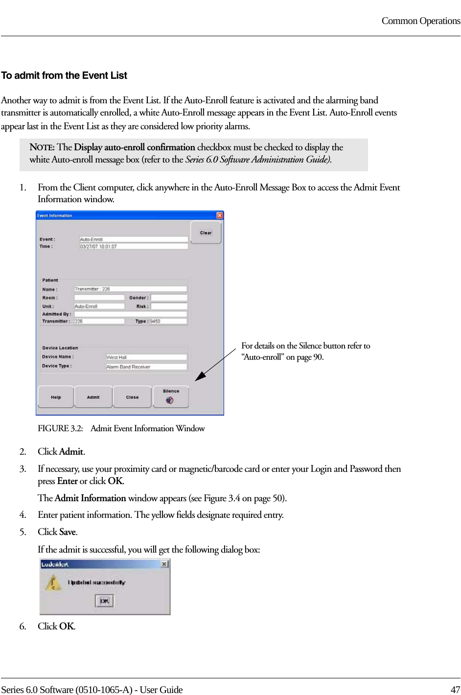 Series 6.0 Software (0510-1065-A) - User Guide  47Common OperationsTo admit from the Event ListAnother way to admit is from the Event List. If the Auto-Enroll feature is activated and the alarming band transmitter is automatically enrolled, a white Auto-Enroll message appears in the Event List. Auto-Enroll events appear last in the Event List as they are considered low priority alarms. 1.    From the Client computer, click anywhere in the Auto-Enroll Message Box to access the Admit Event Information window.FIGURE 3.2:    Admit Event Information Window2.    Click Admit.3.    If necessary, use your proximity card or magnetic/barcode card or enter your Login and Password then press Enter or click OK.The Admit Information window appears (see Figure 3.4 on page 50).4.    Enter patient information. The yellow fields designate required entry. 5.    Click Save.If the admit is successful, you will get the following dialog box:6.    Click OK.NOTE: The Display auto-enroll confirmation checkbox must be checked to display the white Auto-enroll message box (refer to the Series 6.0 Software Administration Guide).For details on the Silence button refer to “Auto-enroll” on page 90.