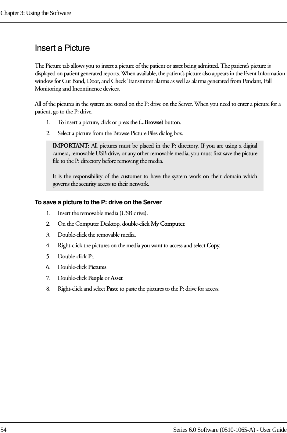 Chapter 3: Using the Software54 Series 6.0 Software (0510-1065-A) - User GuideInsert a PictureThe Picture tab allows you to insert a picture of the patient or asset being admitted. The patient’s picture is displayed on patient generated reports. When available, the patient’s picture also appears in the Event Information window for Cut Band, Door, and Check Transmitter alarms as well as alarms generated from Pendant, Fall Monitoring and Incontinence devices. All of the pictures in the system are stored on the P: drive on the Server. When you need to enter a picture for a patient, go to the P: drive. 1.    To insert a picture, click or press the (...Browse) button.2.    Select a picture from the Browse Picture Files dialog box.To save a picture to the P: drive on the Server1.    Insert the removable media (USB drive).2.    On the Computer Desktop, double-click My Computer.3.    Double-click the removable media. 4.    Right-click the pictures on the media you want to access and select Copy.5.    Double-click P:.6.    Double-click Pictures7.    Double-click People or Asset8.    Right-click and select Paste to paste the pictures to the P: drive for access. IMPORTANT: All pictures must be placed in the P: directory. If you are using a digital camera, removable USB drive, or any other removable media, you must first save the picture file to the P: directory before removing the media. It is the responsibility of the customer to have the system work on their domain which governs the security access to their network.