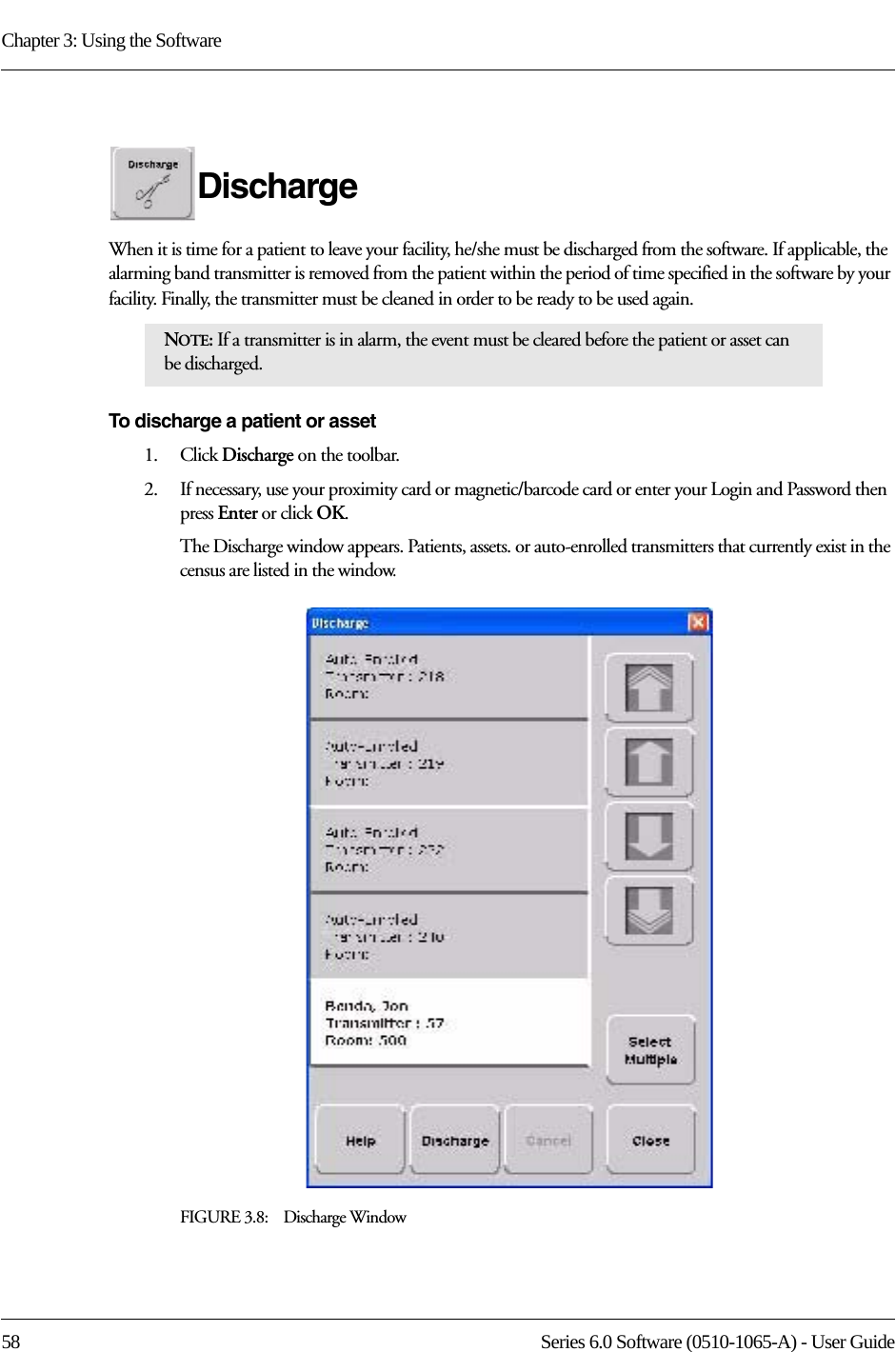 Chapter 3: Using the Software58 Series 6.0 Software (0510-1065-A) - User GuideDischarge When it is time for a patient to leave your facility, he/she must be discharged from the software. If applicable, the alarming band transmitter is removed from the patient within the period of time specified in the software by your facility. Finally, the transmitter must be cleaned in order to be ready to be used again.To discharge a patient or asset1.    Click Discharge on the toolbar. 2.    If necessary, use your proximity card or magnetic/barcode card or enter your Login and Password then press Enter or click OK.The Discharge window appears. Patients, assets. or auto-enrolled transmitters that currently exist in the census are listed in the window. FIGURE 3.8:    Discharge WindowNOTE: If a transmitter is in alarm, the event must be cleared before the patient or asset can be discharged.