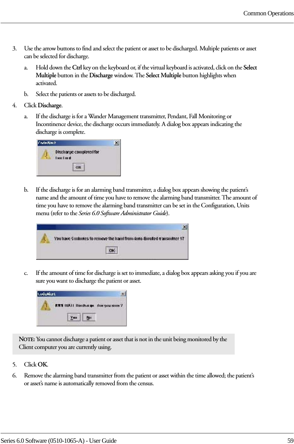 Series 6.0 Software (0510-1065-A) - User Guide  59Common Operations3.    Use the arrow buttons to find and select the patient or asset to be discharged. Multiple patients or asset can be selected for discharge. a.    Hold down the Ctrl key on the keyboard or, if the virtual keyboard is activated, click on the Select Multiple button in the Discharge window. The Select Multiple button highlights when activated.b.    Select the patients or assets to be discharged.4.    Click Discharge.a.    If the discharge is for a Wander Management transmitter, Pendant, Fall Monitoring or Incontinence device, the discharge occurs immediately. A dialog box appears indicating the discharge is complete.b.    If the discharge is for an alarming band transmitter, a dialog box appears showing the patient’s name and the amount of time you have to remove the alarming band transmitter. The amount of time you have to remove the alarming band transmitter can be set in the Configuration, Units menu (refer to the Series 6.0 Software Administrator Guide).c.    If the amount of time for discharge is set to immediate, a dialog box appears asking you if you are sure you want to discharge the patient or asset.5.    Click OK.6.    Remove the alarming band transmitter from the patient or asset within the time allowed; the patient’s or asset’s name is automatically removed from the census. NOTE: You cannot discharge a patient or asset that is not in the unit being monitored by the Client computer you are currently using. 