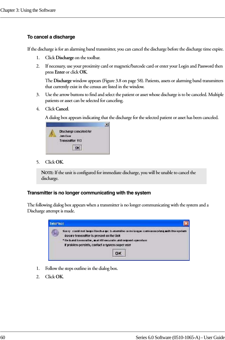 Chapter 3: Using the Software60 Series 6.0 Software (0510-1065-A) - User GuideTo cancel a dischargeIf the discharge is for an alarming band transmitter, you can cancel the discharge before the discharge time expire. 1.    Click Discharge on the toolbar.2.    If necessary, use your proximity card or magnetic/barcode card or enter your Login and Password then press Enter or click OK.The Discharge window appears (Figure 3.8 on page 58). Patients, assets or alarming band transmitters that currently exist in the census are listed in the window.3.    Use the arrow buttons to find and select the patient or asset whose discharge is to be canceled. Multiple patients or asset can be selected for canceling.4.    Click Cancel.A dialog box appears indicating that the discharge for the selected patient or asset has been canceled.5.    Click OK.Transmitter is no longer communicating with the systemThe following dialog box appears when a transmitter is no longer communicating with the system and a Discharge attempt is made. 1.    Follow the steps outline in the dialog box.2.    Click OK.NOTE: If the unit is configured for immediate discharge, you will be unable to cancel the discharge.