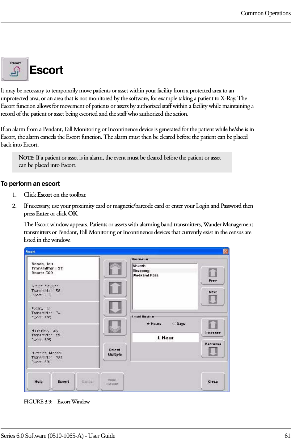 Series 6.0 Software (0510-1065-A) - User Guide  61Common OperationsEscortIt may be necessary to temporarily move patients or asset within your facility from a protected area to an unprotected area, or an area that is not monitored by the software, for example taking a patient to X-Ray. The Escort function allows for movement of patients or assets by authorized staff within a facility while maintaining a record of the patient or asset being escorted and the staff who authorized the action. If an alarm from a Pendant, Fall Monitoring or Incontinence device is generated for the patient while he/she is in Escort, the alarm cancels the Escort function. The alarm must then be cleared before the patient can be placed back into Escort.To perform an escort1.    Click Escort on the toolbar. 2.    If necessary, use your proximity card or magnetic/barcode card or enter your Login and Password then press Enter or click OK.The Escort window appears. Patients or assets with alarming band transmitters, Wander Management transmitters or Pendant, Fall Monitoring or Incontinence devices that currently exist in the census are listed in the window.FIGURE 3.9:    Escort WindowNOTE: If a patient or asset is in alarm, the event must be cleared before the patient or asset can be placed into Escort.