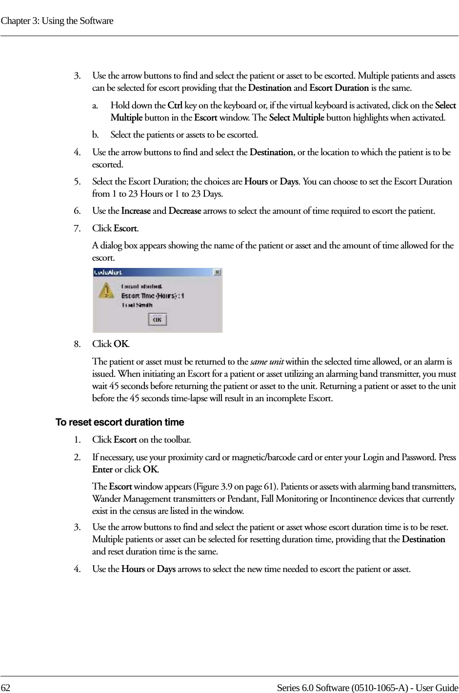 Chapter 3: Using the Software62 Series 6.0 Software (0510-1065-A) - User Guide3.    Use the arrow buttons to find and select the patient or asset to be escorted. Multiple patients and assets can be selected for escort providing that the Destination and Escort Duration is the same. a.    Hold down the Ctrl key on the keyboard or, if the virtual keyboard is activated, click on the Select Multiple button in the Escort window. The Select Multiple button highlights when activated.b.    Select the patients or assets to be escorted.4.    Use the arrow buttons to find and select the Destination, or the location to which the patient is to be escorted.5.    Select the Escort Duration; the choices are Hours or Days. You can choose to set the Escort Duration from 1 to 23 Hours or 1 to 23 Days.6.    Use the Increase and Decrease arrows to select the amount of time required to escort the patient.7.    Click Escort.A dialog box appears showing the name of the patient or asset and the amount of time allowed for the escort.8.    Click OK. The patient or asset must be returned to the same unit within the selected time allowed, or an alarm is issued. When initiating an Escort for a patient or asset utilizing an alarming band transmitter, you must wait 45 seconds before returning the patient or asset to the unit. Returning a patient or asset to the unit before the 45 seconds time-lapse will result in an incomplete Escort.To reset escort duration time1.    Click Escort on the toolbar. 2.    If necessary, use your proximity card or magnetic/barcode card or enter your Login and Password. Press Enter or click OK.The Escort window appears (Figure 3.9 on page 61). Patients or assets with alarming band transmitters, Wander Management transmitters or Pendant, Fall Monitoring or Incontinence devices that currently exist in the census are listed in the window.3.    Use the arrow buttons to find and select the patient or asset whose escort duration time is to be reset. Multiple patients or asset can be selected for resetting duration time, providing that the Destination and reset duration time is the same.4.    Use the Hours or Days arrows to select the new time needed to escort the patient or asset.