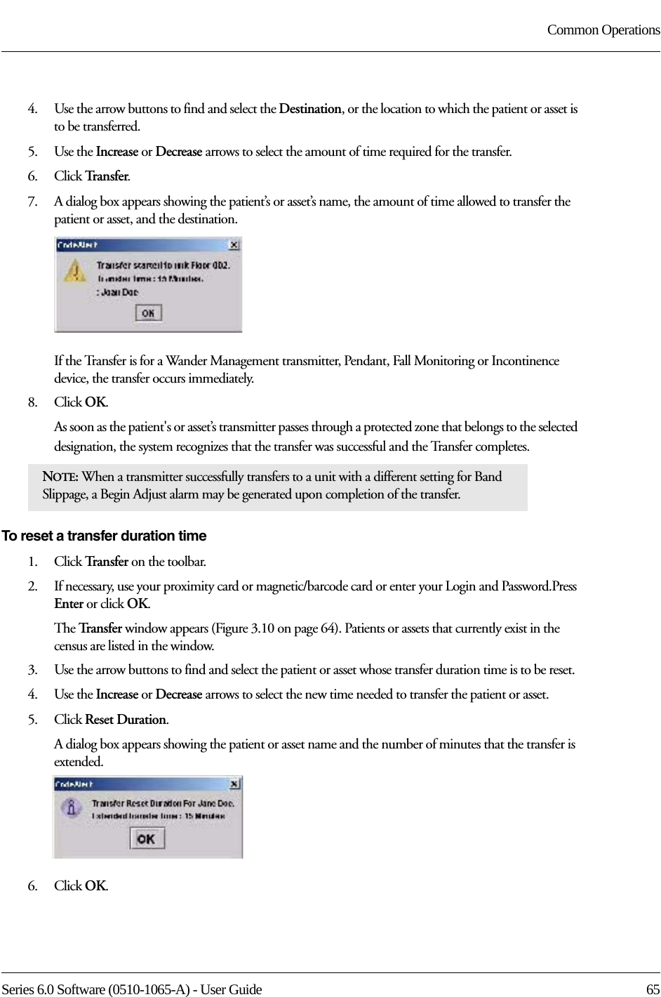 Series 6.0 Software (0510-1065-A) - User Guide  65Common Operations4.    Use the arrow buttons to find and select the Destination, or the location to which the patient or asset is to be transferred.5.    Use the Increase or Decrease arrows to select the amount of time required for the transfer. 6.    Click Tr a n s f e r.7.    A dialog box appears showing the patient’s or asset’s name, the amount of time allowed to transfer the patient or asset, and the destination.If the Transfer is for a Wander Management transmitter, Pendant, Fall Monitoring or Incontinence device, the transfer occurs immediately.8.    Click OK.As soon as the patient&apos;s or asset’s transmitter passes through a protected zone that belongs to the selected designation, the system recognizes that the transfer was successful and the Transfer completes.To reset a transfer duration time1.    Click Tr a n s f e r   on the toolbar. 2.    If necessary, use your proximity card or magnetic/barcode card or enter your Login and Password.Press Enter or click OK.The Tr a n s f e r   window appears (Figure 3.10 on page 64). Patients or assets that currently exist in the census are listed in the window.3.    Use the arrow buttons to find and select the patient or asset whose transfer duration time is to be reset.4.    Use the Increase or Decrease arrows to select the new time needed to transfer the patient or asset.5.    Click Reset Duration.A dialog box appears showing the patient or asset name and the number of minutes that the transfer is extended.6.    Click OK.NOTE: When a transmitter successfully transfers to a unit with a different setting for Band Slippage, a Begin Adjust alarm may be generated upon completion of the transfer. 