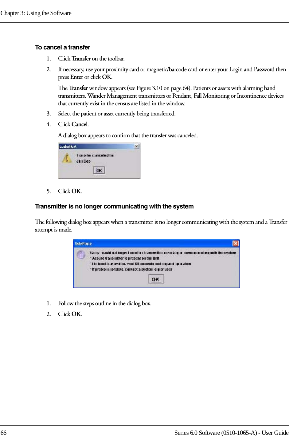 Chapter 3: Using the Software66 Series 6.0 Software (0510-1065-A) - User GuideTo cancel a transfer1.    Click Tr a n s f e r   on the toolbar.2.    If necessary, use your proximity card or magnetic/barcode card or enter your Login and Password then press Enter or click OK.The Tr a n s f e r   window appears (see Figure 3.10 on page 64). Patients or assets with alarming band transmitters, Wander Management transmitters or Pendant, Fall Monitoring or Incontinence devices that currently exist in the census are listed in the window.3.    Select the patient or asset currently being transferred.4.    Click Cancel. A dialog box appears to confirm that the transfer was canceled. 5.    Click OK.Transmitter is no longer communicating with the systemThe following dialog box appears when a transmitter is no longer communicating with the system and a Transfer attempt is made. 1.    Follow the steps outline in the dialog box.2.    Click OK.