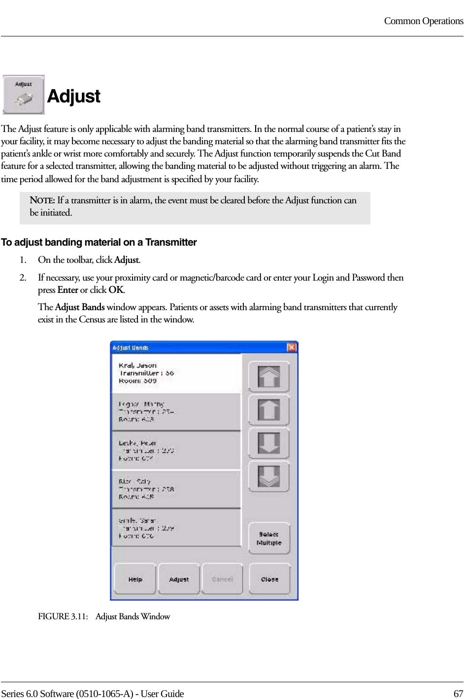 Series 6.0 Software (0510-1065-A) - User Guide  67Common OperationsAdjustThe Adjust feature is only applicable with alarming band transmitters. In the normal course of a patient’s stay in your facility, it may become necessary to adjust the banding material so that the alarming band transmitter fits the patient’s ankle or wrist more comfortably and securely. The Adjust function temporarily suspends the Cut Band feature for a selected transmitter, allowing the banding material to be adjusted without triggering an alarm. The time period allowed for the band adjustment is specified by your facility. To adjust banding material on a Transmitter1.    On the toolbar, click Adjust. 2.    If necessary, use your proximity card or magnetic/barcode card or enter your Login and Password then press Enter or click OK.The Adjust Bands window appears. Patients or assets with alarming band transmitters that currently exist in the Census are listed in the window.FIGURE 3.11:    Adjust Bands WindowNOTE: If a transmitter is in alarm, the event must be cleared before the Adjust function can be initiated.