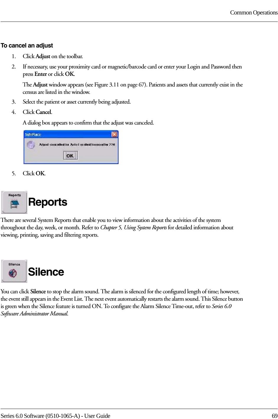 Series 6.0 Software (0510-1065-A) - User Guide  69Common OperationsTo cancel an adjust1.    Click Adjust on the toolbar.2.    If necessary, use your proximity card or magnetic/barcode card or enter your Login and Password then press Enter or click OK.The Adjust window appears (see Figure 3.11 on page 67). Patients and assets that currently exist in the census are listed in the window.3.    Select the patient or asset currently being adjusted.4.    Click Cancel. A dialog box appears to confirm that the adjust was canceled.5.    Click OK. ReportsThere are several System Reports that enable you to view information about the activities of the system throughout the day, week, or month. Refer to Chapter 5, Using System Reports for detailed information about viewing, printing, saving and filtering reports.SilenceYou can click Silence to stop the alarm sound. The alarm is silenced for the configured length of time; however, the event still appears in the Event List. The next event automatically restarts the alarm sound. This Silence button is green when the Silence feature is turned ON. To configure the Alarm Silence Time-out, refer to Series 6.0 Software Administrator Manual.