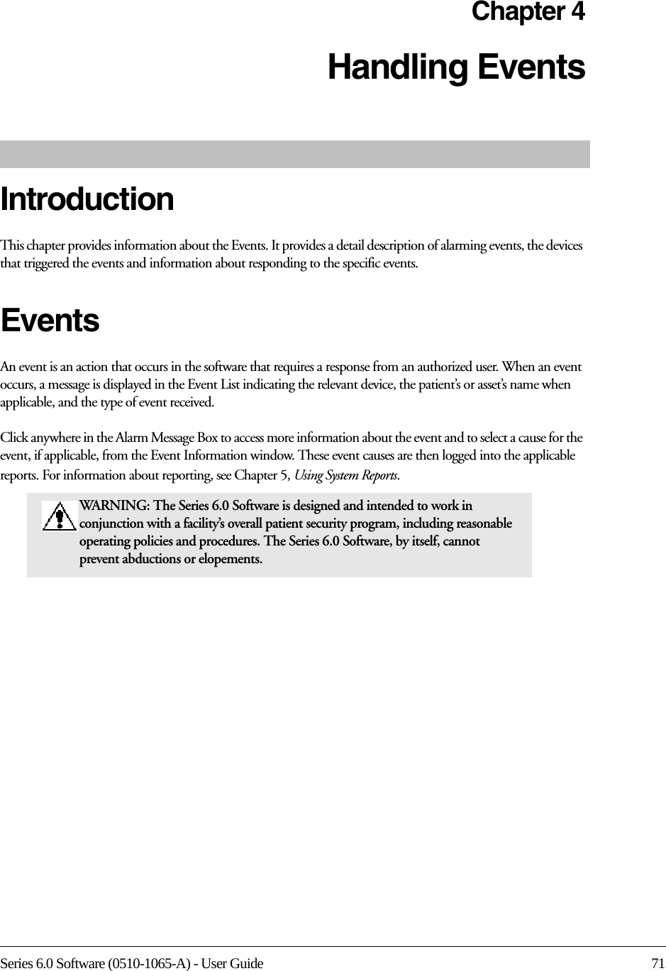 Series 6.0 Software (0510-1065-A) - User Guide 71Chapter 4Handling EventsIntroductionThis chapter provides information about the Events. It provides a detail description of alarming events, the devices that triggered the events and information about responding to the specific events. Events An event is an action that occurs in the software that requires a response from an authorized user. When an event occurs, a message is displayed in the Event List indicating the relevant device, the patient’s or asset’s name when applicable, and the type of event received. Click anywhere in the Alarm Message Box to access more information about the event and to select a cause for the event, if applicable, from the Event Information window. These event causes are then logged into the applicable reports. For information about reporting, see Chapter 5, Using System Reports.WARNING: The Series 6.0 Software is designed and intended to work in conjunction with a facility’s overall patient security program, including reasonable operating policies and procedures. The Series 6.0 Software, by itself, cannot prevent abductions or elopements. 