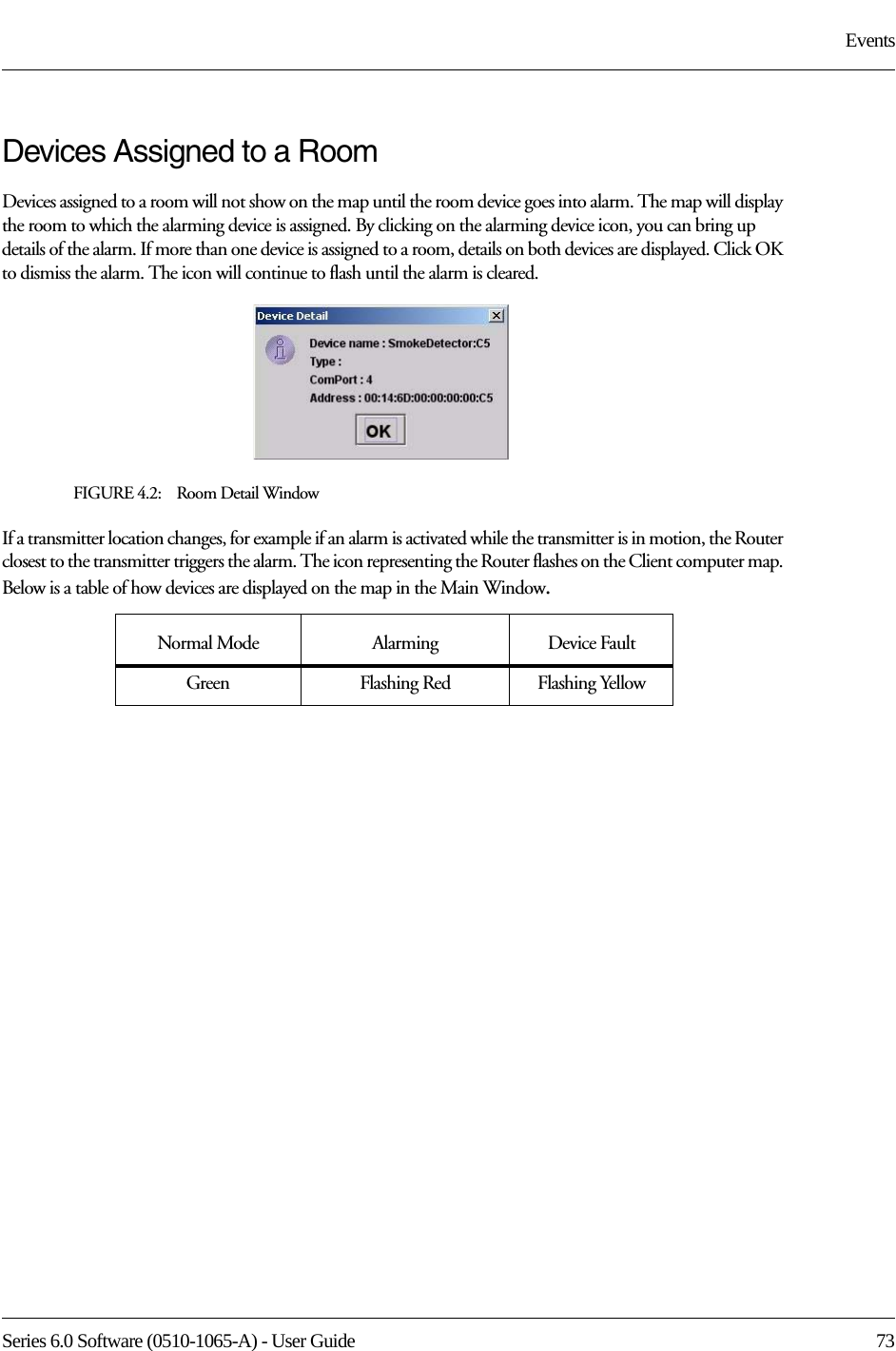 Series 6.0 Software (0510-1065-A) - User Guide  73EventsDevices Assigned to a RoomDevices assigned to a room will not show on the map until the room device goes into alarm. The map will display the room to which the alarming device is assigned. By clicking on the alarming device icon, you can bring up details of the alarm. If more than one device is assigned to a room, details on both devices are displayed. Click OK to dismiss the alarm. The icon will continue to flash until the alarm is cleared.FIGURE 4.2:    Room Detail WindowIf a transmitter location changes, for example if an alarm is activated while the transmitter is in motion, the Router closest to the transmitter triggers the alarm. The icon representing the Router flashes on the Client computer map. Below is a table of how devices are displayed on the map in the Main Window.Normal Mode  Alarming Device FaultGreen Flashing Red Flashing Yellow