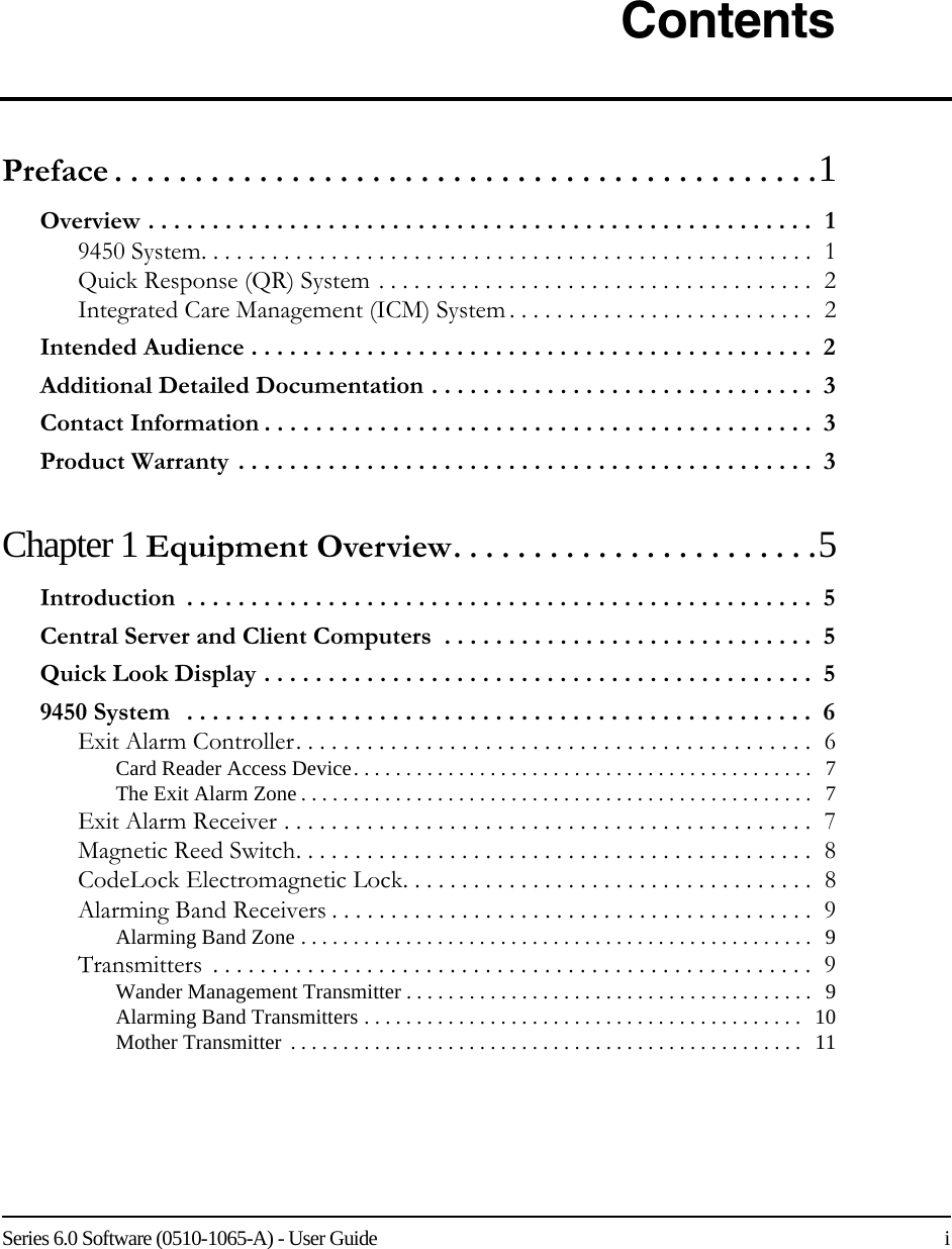 Series 6.0 Software (0510-1065-A) - User Guide    iContentsPreface . . . . . . . . . . . . . . . . . . . . . . . . . . . . . . . . . . . . . . . . . . . .1Overview . . . . . . . . . . . . . . . . . . . . . . . . . . . . . . . . . . . . . . . . . . . . . . . . . . . .  19450 System. . . . . . . . . . . . . . . . . . . . . . . . . . . . . . . . . . . . . . . . . . . . . . . . . . . .  1Quick Response (QR) System . . . . . . . . . . . . . . . . . . . . . . . . . . . . . . . . . . . . .  2Integrated Care Management (ICM) System . . . . . . . . . . . . . . . . . . . . . . . . . .  2Intended Audience . . . . . . . . . . . . . . . . . . . . . . . . . . . . . . . . . . . . . . . . . . . .  2Additional Detailed Documentation . . . . . . . . . . . . . . . . . . . . . . . . . . . . . .  3Contact Information . . . . . . . . . . . . . . . . . . . . . . . . . . . . . . . . . . . . . . . . . . .  3Product Warranty . . . . . . . . . . . . . . . . . . . . . . . . . . . . . . . . . . . . . . . . . . . . .  3Chapter 1 Equipment Overview. . . . . . . . . . . . . . . . . . . . . . .5Introduction  . . . . . . . . . . . . . . . . . . . . . . . . . . . . . . . . . . . . . . . . . . . . . . . . .  5Central Server and Client Computers  . . . . . . . . . . . . . . . . . . . . . . . . . . . . .  5Quick Look Display . . . . . . . . . . . . . . . . . . . . . . . . . . . . . . . . . . . . . . . . . . .  59450 System   . . . . . . . . . . . . . . . . . . . . . . . . . . . . . . . . . . . . . . . . . . . . . . . . .  6Exit Alarm Controller. . . . . . . . . . . . . . . . . . . . . . . . . . . . . . . . . . . . . . . . . . . .  6Card Reader Access Device. . . . . . . . . . . . . . . . . . . . . . . . . . . . . . . . . . . . . . . . . . . .   7The Exit Alarm Zone . . . . . . . . . . . . . . . . . . . . . . . . . . . . . . . . . . . . . . . . . . . . . . . . .   7Exit Alarm Receiver . . . . . . . . . . . . . . . . . . . . . . . . . . . . . . . . . . . . . . . . . . . . .  7Magnetic Reed Switch. . . . . . . . . . . . . . . . . . . . . . . . . . . . . . . . . . . . . . . . . . . .  8CodeLock Electromagnetic Lock. . . . . . . . . . . . . . . . . . . . . . . . . . . . . . . . . . .  8Alarming Band Receivers . . . . . . . . . . . . . . . . . . . . . . . . . . . . . . . . . . . . . . . . .  9Alarming Band Zone . . . . . . . . . . . . . . . . . . . . . . . . . . . . . . . . . . . . . . . . . . . . . . . . .   9Transmitters  . . . . . . . . . . . . . . . . . . . . . . . . . . . . . . . . . . . . . . . . . . . . . . . . . . .  9Wander Management Transmitter . . . . . . . . . . . . . . . . . . . . . . . . . . . . . . . . . . . . . . .   9Alarming Band Transmitters . . . . . . . . . . . . . . . . . . . . . . . . . . . . . . . . . . . . . . . . . .  10Mother Transmitter  . . . . . . . . . . . . . . . . . . . . . . . . . . . . . . . . . . . . . . . . . . . . . . . . .   11